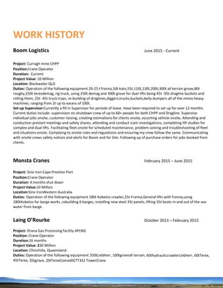 WORK HISTORY
Boom Logistics June 2015 - Current
Project: Curragh mine CHPP
Position:Crane Operator
Duration: Current
Project Value: 10 Million
Location: Blackwater QLD
Duties: Operation of the following equipment 20-25 t franna,50t kato,55t,110t,130t,200t,300t all terrain grove,80t
roughy,250t terexdemag, rig truck, using 250t demag and 300t grove for duel lifts being 45t -95t dragline buckets and
rolling them, 25t -45t truck trays, re-building of draglines,diggers,trucks,buckets,belly dumpers all of the mines heavy
machines, ranging from 2t up to excess of 100t.
Set-up Supervisor:Currently a fill in Supervisor for periods of leave. Have been required to set up for over 12 months.
Current duties include: supervision on shutdown crew of up to 60+ people for both CHPP and Dragline. Supervise
individual jobs onsite, customer liaising, creating estimations for clients onsite, escorting vehicle onsite, Attending and
conduction prestart meetings and safety shares, attending and conduct icam investigations, completing lift studies for
complex and dual lifts. Facilitating fleet onsite for scheduled maintenance, problem solving and troubleshooting of fleet
and situations onsite. Complying to onsite rules and regulations and ensuring my crew follow the same. Communicating
with onsite crews safety notices and alerts for Boom and for Site. Following up of purchase orders for jobs booked from
clients.
Monsta Cranes February 2015 ‒ June 2015
Project: Sino Iron Cape Prestion Port
Position:Crane Operator
Duration: 4 months shut down
Project Value:10 Million
Location:Sino IronWestern Australia
Duties: Operation of the following equipment 180t Kobelco crawler,25t Franna,General lifts with franna,using
180tKobelco for barge works ,rebuilding 6 barges, installing new steel 35t panels, lifting 35t boats in and out of the sea
water from barge.
Laing O’Rourke October 2013 – February 2015
Project: Orana Gas Processing facility APLNG
Position: Crane Operator
Duration:16 months
Project Value: 230 Million
Location: Chinchilla, Queensland
Duties: Operation of the following equipment 350tLiebherr, 100tgroveall terrain, 60thydrauliccrawlerLiebherr, 60tTerex,
45tTerex, 35tgrove, 20tTerexComedilCTT331 TowerCrane
 