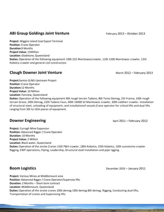 ABI Group Goldings Joint Venture February 2013 – October 2013
Project: Wiggins Island Coal Export Terminal
Position: Crane Operator
Duration:9 Months
Project Value: 15Million
Location: Gladstone, Queensland
Duties: Operation of the following equipment 100t 222 Manitowoccrawler, 110t 1200 Manitowoc crawler, 135t
Kobelco crawler and general civil construction
Clough Downer Joint Venture March 2012 – February 2013
Project:Santos GLNG Upstream Project
Position: Crane Operator
Duration:12 Months
Project Value: 10 Million
Location: Fairview, Queensland
Duties: Operation of the following equipment 80t rough terrain Tadano, 80t Terex Demag, 25t Franna, 100t rough
terrain Grove, 200t Demag, 220t Tadano Faun, 400t 16000 S2 Manitowoc crawler, 300t Liebherr crawler. Installation
of structural steel, unloading of equipment, and installationof vessels.Crane operator for critical lifts and dual lifts
ranging from 30t to 165t pieces of equipment.
Downer Engineering April 2011 – February 2012
Project: Curragh Mine Expansion
Position: Advanced Rigger / Crane Operator
Duration: 10 Months
Project Value: 2 Million
Location: Black water, Queensland
Duties: Operation of the onsite Cranes 150t P&H crawler ,180t Kobelco, 250t Kobelco, 100t sumotomo crawler
Rigging, EWP operations, Piping, Leadership, Structural steel installation and pipe rigging.
Boom Logistics December 2010 – January 2011
Project: Various Mines at Middlemount area
Position: Advanced Rigger / Crane Operator/Supervise lifts
Duration: 2 Months – Short term contract
Location: Middlemount, Queensland
Duties: Operation of the onsite cranes 200t demag 100t demag 80t demag, Rigging, Conducting dual lifts,
Transportation of cranes and Supervising lifts
 
