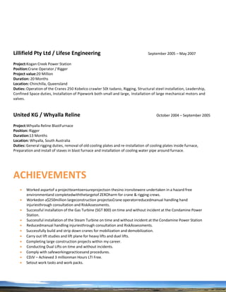 Lillifield Pty Ltd / Lifese Engineering September 2005 – May 2007
Project:Kogan Creek Power Station
Position:Crane Operator / Rigger
Project value:20 Million
Duration: 20 Months
Location: Chinchilla, Queensland
Duties: Operation of the Cranes 250 Kobelco crawler 50t tadano, Rigging, Structural steel installation, Leadership,
Confined Space duties, Installation of Pipework both small and large, Installation of large mechanical motors and
valves.
United KG / Whyalla Reline October 2004 – September 2005
Project:Whyalla Reline BlastFurnace
Position: Rigger
Duration:13 Months
Location: Whyalla, South Australia
Duties: General rigging duties, removal of old cooling plates and re-installation of cooling plates inside furnace,
Preparation and install of staves in blast furnace and installation of cooling water pipe around furnace.
ACHIEVEMENTS
 Worked aspartof a projectteamtoensureprojectson thesino ironsitewere undertaken in a hazard free
environmentand completedwiththetargetof ZEROharm for crane & rigging crews.
 Workedon a$250million largeconstruction projectasCrane operatorreducedmanual handling hand
injuriesthrough consultation and RiskAssessments.
 Successful installation of the Gas Turbine (SGT 800) on time and without incident at the Condamine Power
Station.
 Successful installation of the Steam Turbine on time and without incident at the Condamine Power Station
 Reducedmanual handling injuriesthrough consultation and RiskAssessments.
 Successfully build and strip down cranes for mobilization and demobilization.
 Carry out lift studies and lift plane for heavy lifts and duel lifts.
 Completing large construction projects within my career.
 Conducting Dual Lifts on time and without incidents.
 Comply with safeworkingpracticesand procedures.
 CDJV – Achieved 3 millionman Hours LTI Free.
 Setout work tasks and work packs.
 