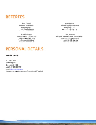REFEREES
Paul Fussell Aj Blackman
Position: Supervisor Position: Pipingsupervisor
Company: QGC Company: QGC
Mobile:0429 801 167 Mobile:0400 711 115
Craig Robinson Tony Denman
Position: Crane Coordinator Position: RiggingCrane Leading Hand
Company: Monsta Crane Company: Clough Downer
Mobile:0407 073 845 Mobile: 0403 724 364
PERSONAL DETAILS
Ronald Smith
29 Carara Drive
Rockhampton
Queensland 4701
Mobile: 0428 629 943
Email: rjjt@hotmail.com
LinkedIn: au.linkedin.com/pub/ron-smith/69/364/151
 