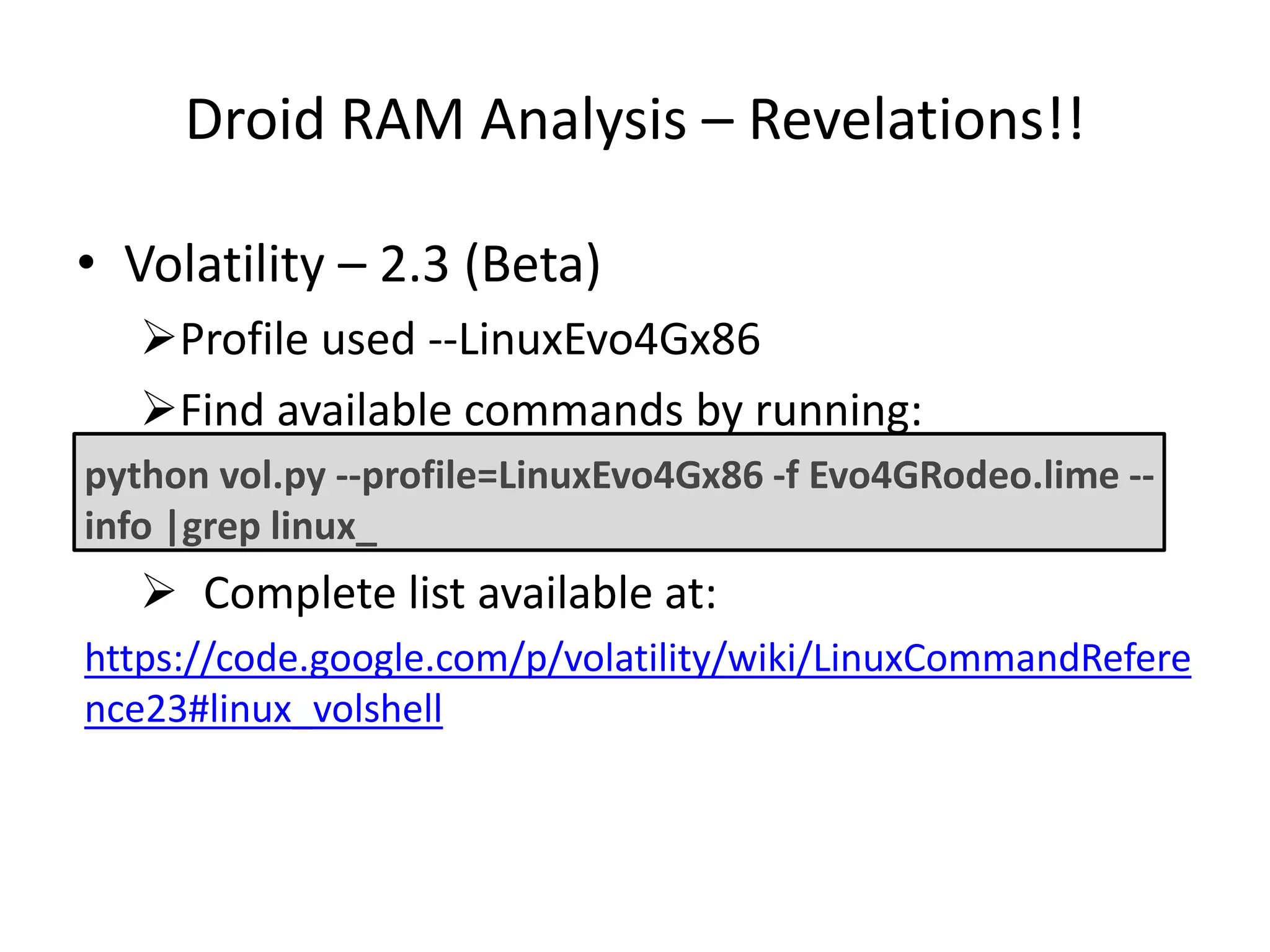 Droid RAM Analysis – Revelations!!
• Volatility – 2.3 (Beta)
Profile used --LinuxEvo4Gx86
Find available commands by running:
python vol.py --profile=LinuxEvo4Gx86 -f Evo4GRodeo.lime --
info |grep linux_
 Complete list available at:
https://code.google.com/p/volatility/wiki/LinuxCommandRefere
nce23#linux_volshell
 