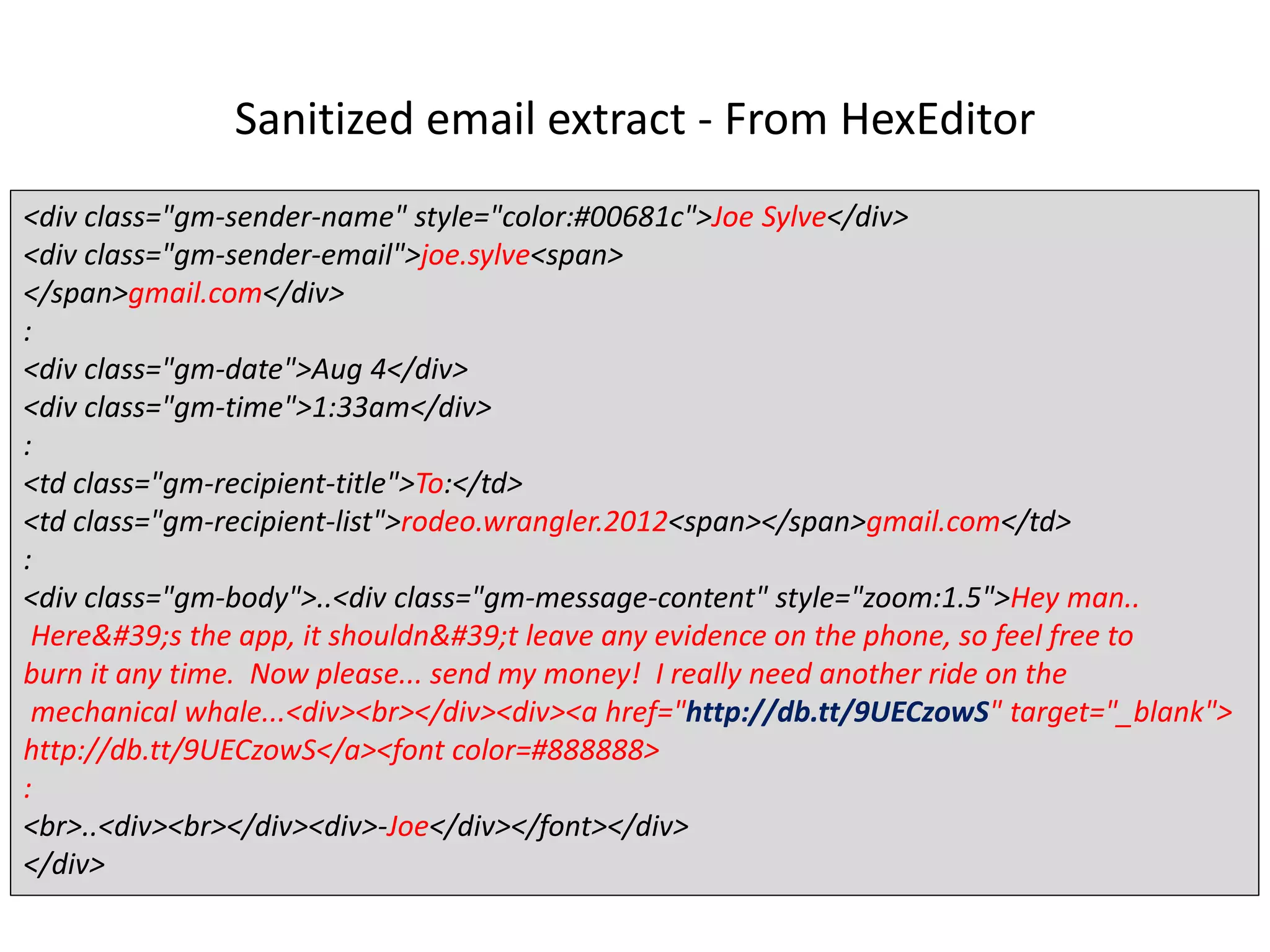 Sanitized email extract - From HexEditor
<div class="gm-sender-name" style="color:#00681c">Joe Sylve</div>
<div class="gm-sender-email">joe.sylve<span>
</span>gmail.com</div>
:
<div class="gm-date">Aug 4</div>
<div class="gm-time">1:33am</div>
:
<td class="gm-recipient-title">To:</td>
<td class="gm-recipient-list">rodeo.wrangler.2012<span></span>gmail.com</td>
:
<div class="gm-body">..<div class="gm-message-content" style="zoom:1.5">Hey man..
Here's the app, it shouldn't leave any evidence on the phone, so feel free to
burn it any time. Now please... send my money! I really need another ride on the
mechanical whale...<div><br></div><div><a href="http://db.tt/9UECzowS" target="_blank">
http://db.tt/9UECzowS</a><font color=#888888>
:
<br>..<div><br></div><div>-Joe</div></font></div>
</div>
 