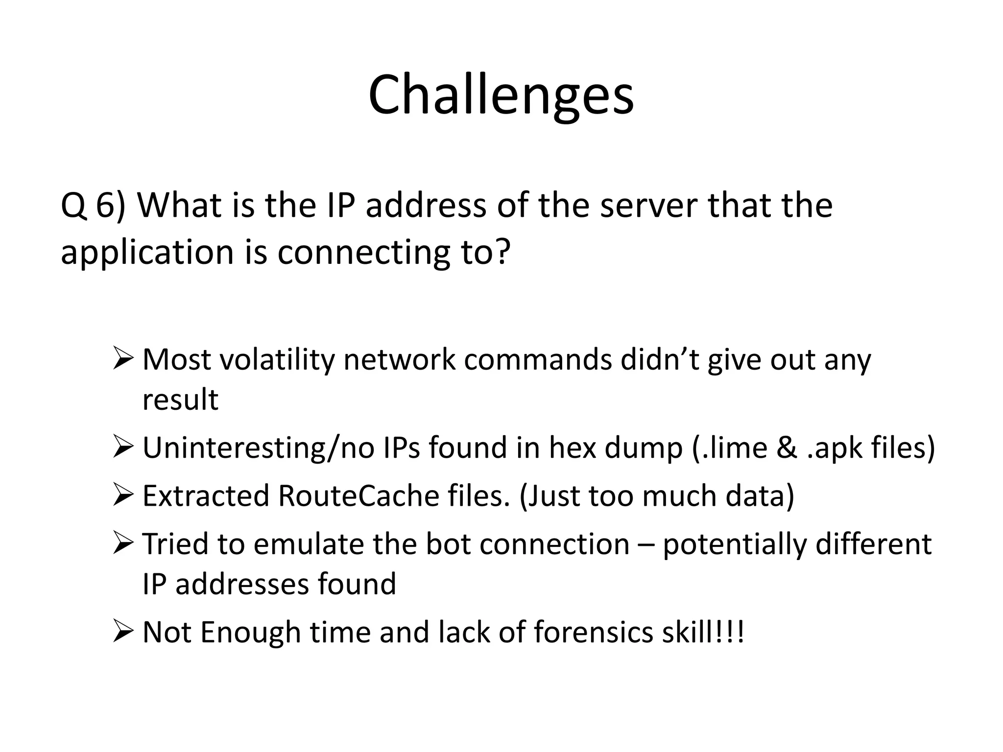Challenges
Q 6) What is the IP address of the server that the
application is connecting to?
Most volatility network commands didn’t give out any
result
Uninteresting/no IPs found in hex dump (.lime & .apk files)
Extracted RouteCache files. (Just too much data)
Tried to emulate the bot connection – potentially different
IP addresses found
Not Enough time and lack of forensics skill!!!
 