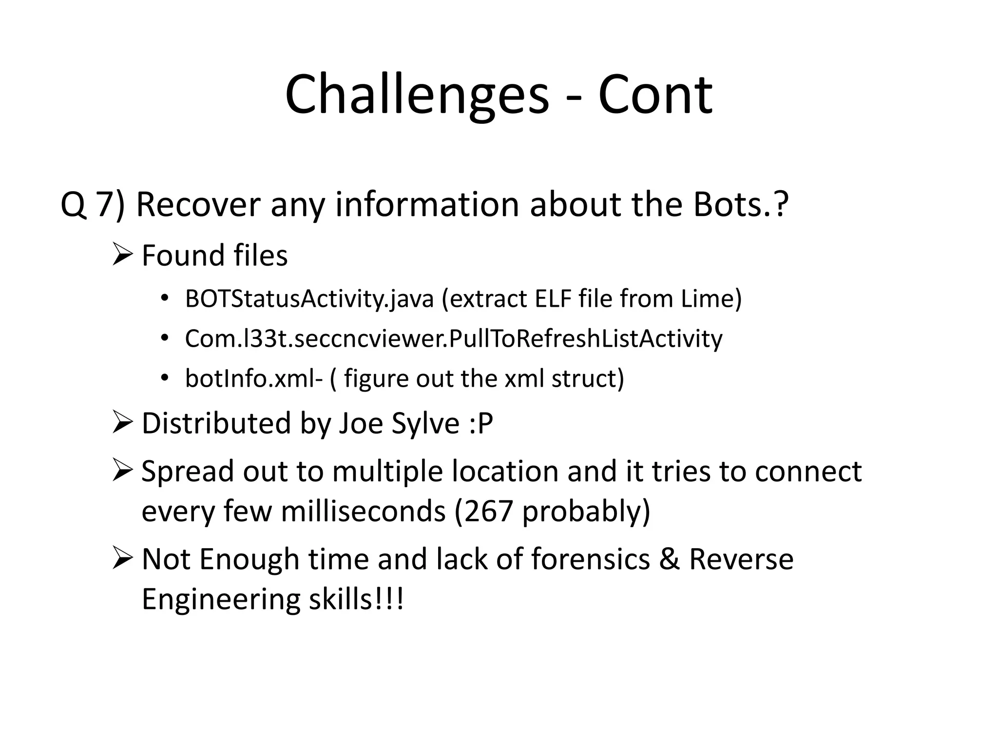 Challenges - Cont
Q 7) Recover any information about the Bots.?
Found files
• BOTStatusActivity.java (extract ELF file from Lime)
• Com.l33t.seccncviewer.PullToRefreshListActivity
• botInfo.xml- ( figure out the xml struct)
Distributed by Joe Sylve :P
Spread out to multiple location and it tries to connect
every few milliseconds (267 probably)
Not Enough time and lack of forensics & Reverse
Engineering skills!!!
 