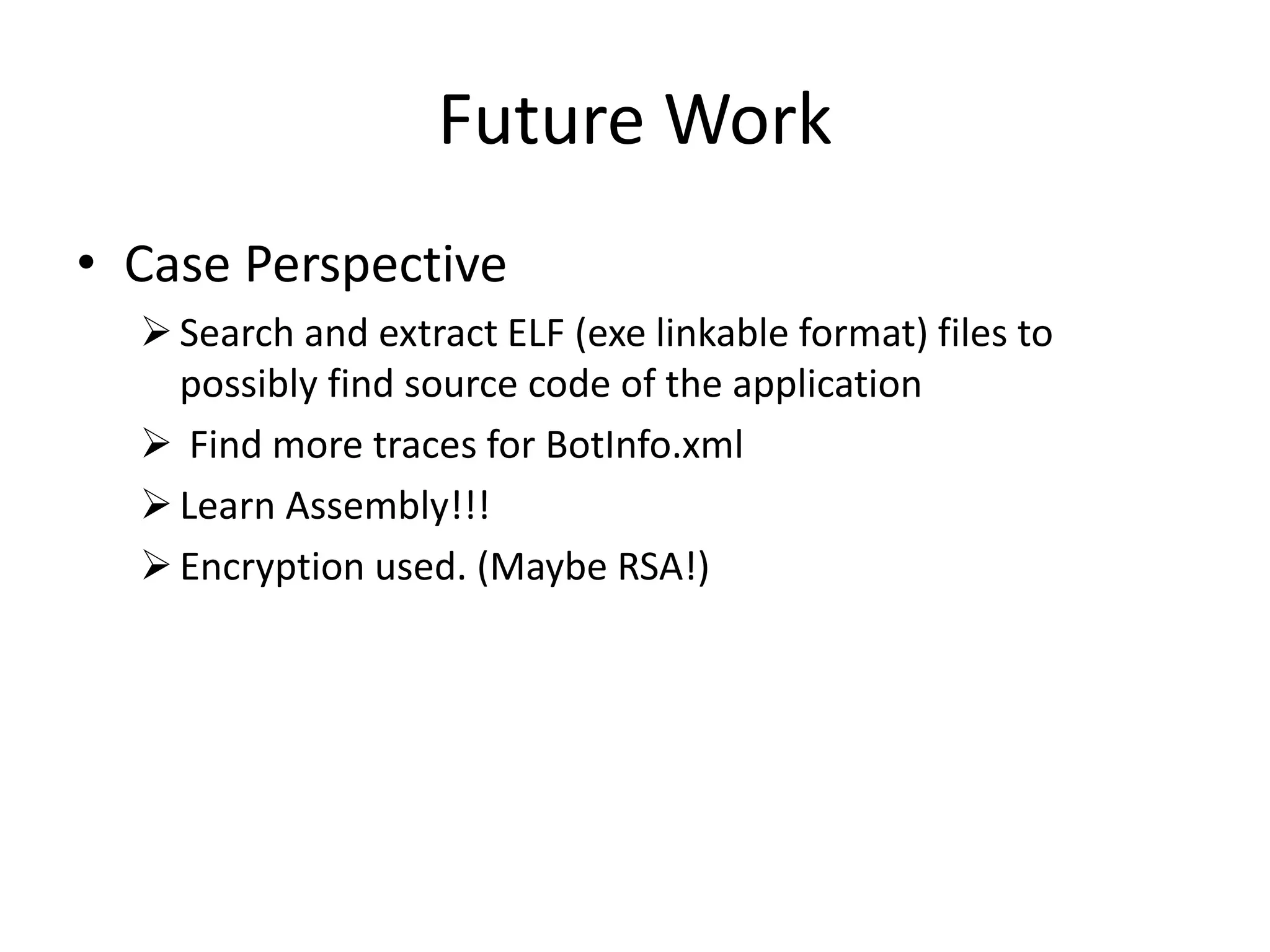 Future Work
• Case Perspective
Search and extract ELF (exe linkable format) files to
possibly find source code of the application
 Find more traces for BotInfo.xml
Learn Assembly!!!
Encryption used. (Maybe RSA!)
 