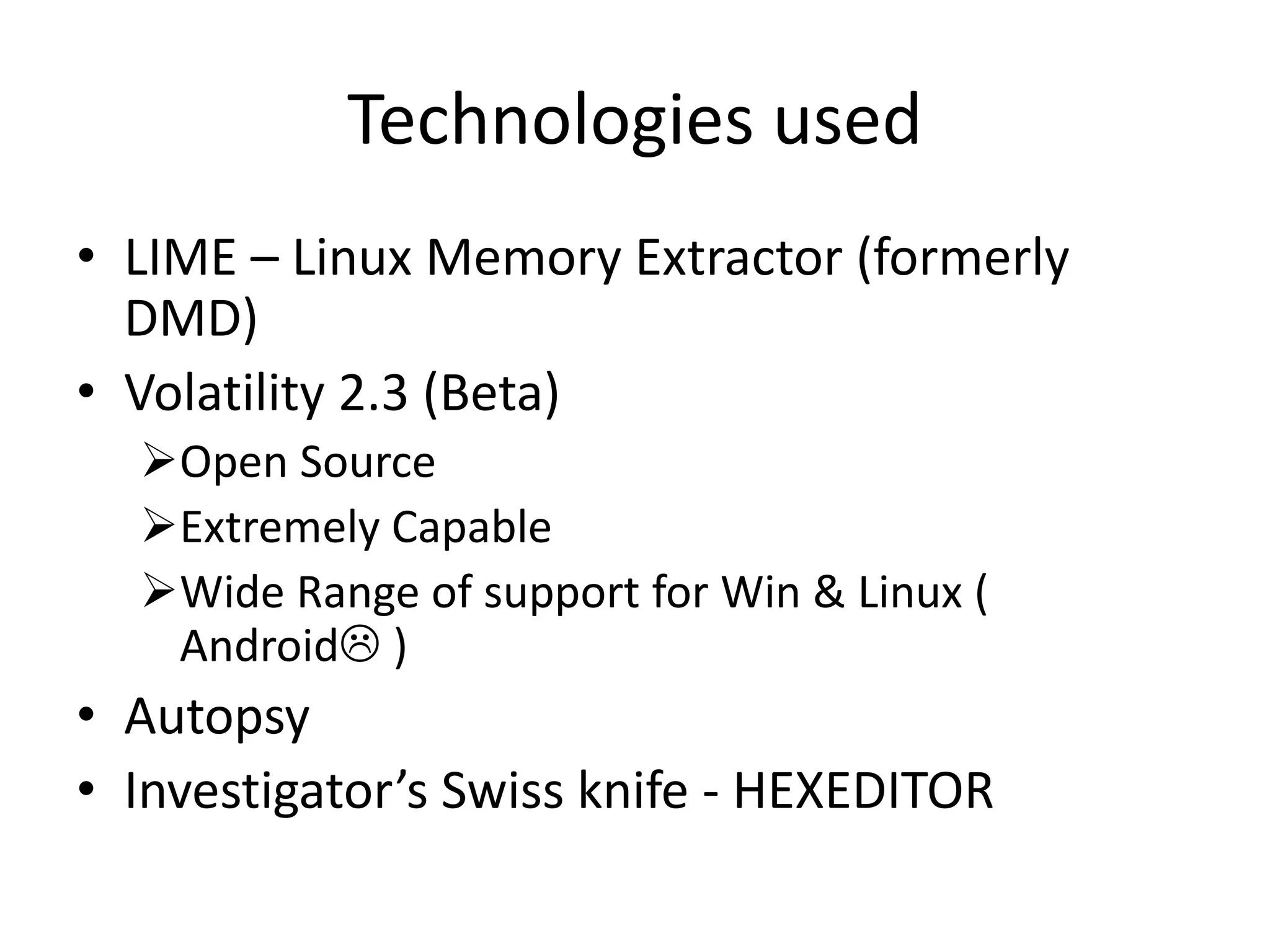 Technologies used
• LIME – Linux Memory Extractor (formerly
DMD)
• Volatility 2.3 (Beta)
Open Source
Extremely Capable
Wide Range of support for Win & Linux (
Android )
• Autopsy
• Investigator’s Swiss knife - HEXEDITOR
 