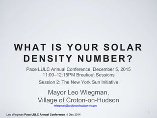 Leo Wiegman Pace LULC Annual Conference 5 Dec 2014
WHAT IS YOUR SOLAR
DENSITY NUMBER?
Pace LULC Annual Conference, December 5, 2015
11:00–12:15PM Breakout Sessions
Session 2: The New York Sun Initiative
1
Mayor Leo Wiegman,
Village of Croton-on-Hudson
lwiegman@crotononhudson-ny.gov
 