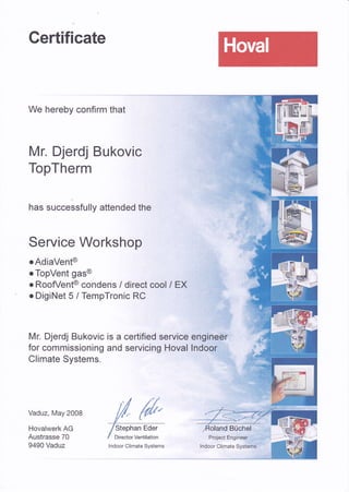 Gertificate
We hereby confirm that
Mr. Djerdj Bukovic
TopTherm
has successfully attended the
Service Workshop
o AdiaVent@
o TopVent gas@
o RoofVent@ condens / direct cool I EX
o DigiNet 5 / TempTronic RC
Mr. Djerdj Bukovlc is a certified service engineer
for commissioning and servicing Hoval lndoor
Climate Systems.
Vaduz, May 2008
Hovalwerk AG
Austrasse 70
9490 Vaduz
Stephan Eder
Director Ventilation
-- ,,{ . '.'l
Büchel ,. '','.''..i.*
Project Engineer.rt..,.1 l,l-i:irl " --t
lndoor Climate Systems lndoor Climate Systems'r' "
 