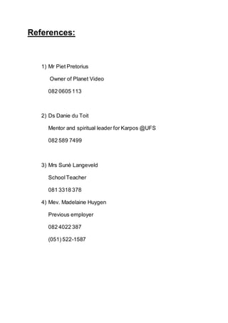 References:
1) Mr Piet Pretorius
Owner of Planet Video
082 0605 113
2) Ds Danie du Toit
Mentor and spiritual leader for Karpos @UFS
082 589 7499
3) Mrs Sunè Langeveld
SchoolTeacher
081 3318 378
4) Mev. Madelaine Huygen
Previous employer
082 4022 387
(051) 522-1587
 