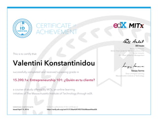 Managing Director
Martin Trust Center for MIT Entrepreneurship
Senior Lecturer
MIT Sloan School of Management
Bill Aulet
Dean of Digital Learning
Massachusetts Institute of Technology
Sanjay Sarma
VERIFIED CERTIFICATE Verify the authenticity of this certificate at
CERTIFICATE
ACHIEVEMENT
of
VERIFIED
ID
This is to certify that
Valentini Konstantinidou
successfully completed and received a passing grade in
15.390.1x: Entrepreneurship 101: ¿Quién es tu cliente?
a course of study offered by MITx, an online learning
initiative of The Massachusetts Institute of Technology through edX.
Issued April 13, 2016 https://verify.edx.org/cert/512128ae4d974f2793e08beee44ead26
 