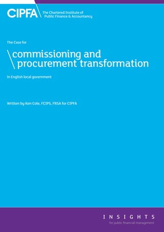 in English local government
Written by Ken Cole, FCIPS, FRSA for CIPFA
The Case for
commissioning and
	 procurement transformation
for public ﬁnancial management
for public ﬁnancial management
I N S I G H T S
I N S I G H T S
 