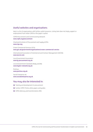 CIPFA | The Case for Commissioning and Procurement Transformation in English Local Government 11
Useful websites and organisations
Here is a list of organisations with further useful resources. Listing here does not imply support or
endorsement from either CIPFA or the paper’s author.
CIPFA Procurement and Commissioning Network:
www.cipfa.org/procurement
Chartered Institute of Procurement and Supply (CIPS):
www.cips.org
Crown Commercial Services (CCS):
www.gov.uk/government/organisations/crown-commercial-service
International Association of Commercial and Contract Management (IACCM):
www.iaccm.com
Local Government Association:
www.lg-procurement.org.uk
Local eGovernment Standards Body (LeGSB):
www.legsb.i-network.org.uk
ProClass:
www.proclass.org.uk
Social Enterprise UK:
www.socialenterprise.org.uk
You may also be interested in:
 Training and development in procurement
 Further CIPFA Thinks white papers and guides
 CIPFA Advisory and transformation offer
 
