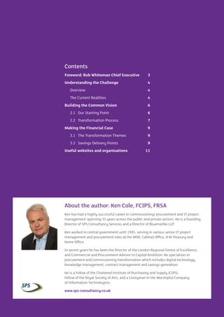 CIPFA | The Case for Commissioning and Procurement Transformation in English Local Government2
Contents
Foreword: Rob Whiteman Chief Executive	 3
Understanding the Challenge	 4
Overview	 4
The Current Realities	 4
Building the Common Vision	 6
2.1	 Our Starting Point	 6
2.2	 Transformation Process	 7
Making the Financial Case	 9
3.1	 The Transformation Themes	 9
3.2	 Savings Delivery Points	 9
Useful websites and organisations	 11
About the author: Ken Cole, FCIPS, FRSA
Ken has had a highly successful career in commissioning/ procurement and IT project
management spanning 35 years across the public and private sectors. He is a founding
Director of SPS Consultancy Services and a Director of Bluemarble LLP.
Ken worked in central government until 1995, serving in various senior IT project
management and procurement roles at the MOD, Cabinet Office, H M Treasury and
Home Office.
In recent years he has been the Director of the London Regional Centre of Excellence,
and Commercial and Procurement Advisor to Capital Ambition. He specialises in
procurement and commissioning transformation which includes digital technology,
knowledge management, contract management and savings generation.
He is a Fellow of the Chartered Institute of Purchasing and Supply (CIPS),
Fellow of the Royal Society of Arts, and a Liveryman in the Worshipful Company
of Information Technologists.
www.sps-consultancy.co.uk
 