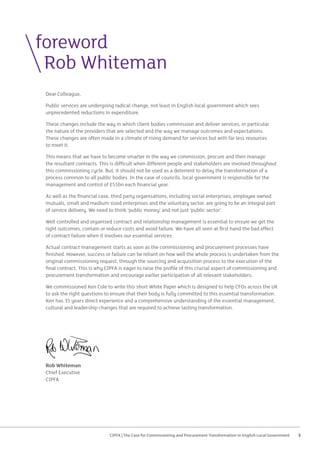 CIPFA | The Case for Commissioning and Procurement Transformation in English Local Government 3
Dear Colleague,
Public services are undergoing radical change, not least in English local government which sees
unprecedented reductions in expenditure.
These changes include the way in which client bodies commission and deliver services, in particular
the nature of the providers that are selected and the way we manage outcomes and expectations.
These changes are often made in a climate of rising demand for services but with far less resources
to meet it.
This means that we have to become smarter in the way we commission, procure and then manage
the resultant contracts. This is difficult when different people and stakeholders are involved throughout
this commissioning cycle. But, it should not be used as a deterrent to delay the transformation of a
process common to all public bodies. In the case of councils, local government is responsible for the
management and control of £55bn each financial year.
As well as the financial case, third party organisations, including social enterprises, employee owned
mutuals, small and medium sized enterprises and the voluntary sector, are going to be an integral part
of service delivery. We need to think ‘public money’ and not just ‘public sector’.
Well controlled and organised contract and relationship management is essential to ensure we get the
right outcomes, contain or reduce costs and avoid failure. We have all seen at first hand the bad effect
of contract failure when it involves our essential services.
Actual contract management starts as soon as the commissioning and procurement processes have
finished. However, success or failure can be reliant on how well the whole process is undertaken from the
original commissioning request, through the sourcing and acquisition process to the execution of the
final contract. This is why CIPFA is eager to raise the profile of this crucial aspect of commissioning and
procurement transformation and encourage earlier participation of all relevant stakeholders.
We commissioned Ken Cole to write this short White Paper which is designed to help CFOs across the UK
to ask the right questions to ensure that their body is fully committed to this essential transformation.
Ken has 35 years direct experience and a comprehensive understanding of the essential management,
cultural and leadership changes that are required to achieve lasting transformation.
Rob Whiteman
Chief Executive
CIPFA
foreword
	 Rob Whiteman
 