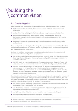 CIPFA | The Case for Commissioning and Procurement Transformation in English Local Government6
2.1	 Our starting point
Many authorities have already begun the wider transformation process in different ways, including:
 the development of multi-authority shared services4
, such as architects, environmental health
and planning
 creation of new local authority controlled or owned social enterprises to deliver local services
 a growth in employee led public service mutuals, some of which allow some profits to be
distributed to employee members and others where profits generated are ploughed back into the
local community
 broadening of contracts to include social value5
criteria (eg creation of apprenticeships or use of
local workforce).
These developments have already started to change the way services are shaped and delivered and have
broadened the choice beyond the traditional ‘make or buy’ (in-house versus outsource provision) and the
well rehearsed arguments that go with it.
Similarly, the legislative process has also created the conditions that promote commissioning and
procurement transformation. Significant examples include:
 the Care Act 2014 represents the largest reform in adult social care in over forty years and formalises
the concept of personal budgets – this change fundamentally redefines the way commissioning is
undertaken in this area
 the Public Health Act 2013 started the process of integrating the provision of aspects of health and
social care under local council control, removing the possibility of overlaps and duplication of effort
 the Public Contracts Regulations 2015 came into effect in February 2015 and incorporates both
changes made to the EU Public Procurement Directives with changes being driven by central
government. Although some provisions are not live until 2018, totally electronic systems (including
invoicing) will force a re-appraisal of the way systems are set up and lead to the removal of wasteful,
manually intensive, paper-based systems.
Even the often maligned EU Public Procurement Directives were designed to help deregulate markets and
encourage greater competition. Although sometimes described as a bureaucratic nightmare, they form a
logical and sensible way to undertake a commercial acquisition in a regulated environment. Most of the
problems that local councils encounter are because of a combination of:
 poor contract planning and timing – common sense dictates that multi-million pound contracts need
to be planned 12 to 18 months before they are required
 lack of commercial awareness – modernising specifications and encouraging the development of
outcome specifications and innovative bidding
 too rigid interpretation of the ‘rules’ by some legal, finance and procurement colleagues
 inflexible contract standing orders and/or approach to risk management.
building the
	 common vision
4	 According to the LGA 96% of local councils now have at least one shared service www.local.gov.uk/productivity
5	 Public Services (Social Value) Act 2012 – came into force in 2014
 