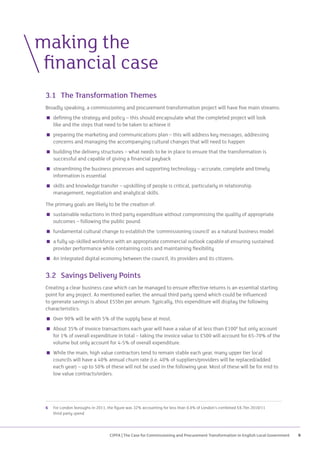 CIPFA | The Case for Commissioning and Procurement Transformation in English Local Government 9
3.1	 The Transformation Themes
Broadly speaking, a commissioning and procurement transformation project will have five main streams:
 defining the strategy and policy – this should encapsulate what the completed project will look
like and the steps that need to be taken to achieve it
 preparing the marketing and communications plan – this will address key messages, addressing
concerns and managing the accompanying cultural changes that will need to happen
 building the delivery structures – what needs to be in place to ensure that the transformation is
successful and capable of giving a financial payback
 streamlining the business processes and supporting technology – accurate, complete and timely
information is essential
 skills and knowledge transfer – upskilling of people is critical, particularly in relationship
management, negotiation and analytical skills.
The primary goals are likely to be the creation of:
 sustainable reductions in third party expenditure without compromising the quality of appropriate
outcomes – following the public pound
 fundamental cultural change to establish the ‘commissioning council’ as a natural business model
 a fully up-skilled workforce with an appropriate commercial outlook capable of ensuring sustained
provider performance while containing costs and maintaining flexibility
 An integrated digital economy between the council, its providers and its citizens.
3.2	 Savings Delivery Points
Creating a clear business case which can be managed to ensure effective returns is an essential starting
point for any project. As mentioned earlier, the annual third party spend which could be influenced
to generate savings is about £55bn per annum. Typically, this expenditure will display the following
characteristics:
 Over 90% will be with 5% of the supply base at most.
 About 35% of invoice transactions each year will have a value of at less than £1006
but only account
for 1% of overall expenditure in total – taking the invoice value to £500 will account for 65-70% of the
volume but only account for 4-5% of overall expenditure.
 While the main, high value contractors tend to remain stable each year, many upper tier local
councils will have a 40% annual churn rate (i.e. 40% of suppliers/providers will be replaced/added
each year) – up to 50% of these will not be used in the following year. Most of these will be for mid to
low value contracts/orders.
making the
	 financial case
6	For London boroughs in 2011, the figure was 32% accounting for less than 0.8% of London’s combined £8.7bn 2010/11
third party spend
 