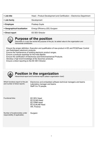 > Job title Head – Product Development and Certification – Electronics Department
> Job family Development
> Employee Pradeep Gupta
> Geographical localization Energy Efficiency (EE) Gurgaon
> Direct report EE DEV Director
Purpose of the position
Describes in a very few words the purpose of the job, its added value to the organization and
transversal contribution.
Ensure the proper definition, Execution and qualification of new product in EE and PCS(Power Control
and Switchgear) electronic products.
Ensure the maintenance of existing electronic product ranges.
Ensure a products expertise for the India Market.
Ensure the certification of Electronics and Elctromachanical Products.
Develop a high level knowledge of the Socomec products.
Ensure a direct reporting to the EE DEV Director.
Position in the organization
Hierarchical report and functional report (attach organization chart)
Which functions report to this job
and number of direct reports:
Electronics and embedded software technical managers and teams
Laboratory manager and teams
Staff 5 to 15 people.
Functional links: EE DEV Head
EE ELND Head
EE FIRM Head
EE ELNLAB Head
HR, Finance
Number of locations/sites under
responsibility (if applicable):
Gurgaon
1
 