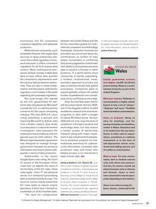 www.ism.ws 31 
businesses and EU consumers 
consistent legislation and adequate 
protection. 
Multinational companies, such 
as Hewlett-Packard, that supply data 
services to large enterprises wel-come 
this unified regulatory frame-work 
because it offers consistent 
regulation for all its European data 
centers. Many multinational com-panies 
already employ a dedicated 
data privacy officer who handles 
the compliance requirements with 
the various data protection author-ities. 
They are also in close collab-oration 
and discussion with the EU 
regulatory committees in Brussels 
regarding the proposed regulation. 
Not surprisingly, the request 
by the U.S. government for per-sonal 
data processed by Microsoft 
outside the U.S. is creating serious 
concerns for the cloud computing 
industry. The July 2014 U.S. court 
ruling upholding a warrant and 
requiring Microsoft to deliver data 
from a Dublin, Ireland, data center 
to prosecutors in a law enforcement 
investigation case bypasses the 
existing formal procedures that are 
agreed upon by both nations. The 
Mutual Legal Assistance agreement 
was designed to manage foreign 
government requests for access to 
information and ensure certain safe-guards 
in terms of data protection. 
Additionally, in the recent 
Google Spain case ruling, the Court 
of Justice of the European Union 
ruled that, as regards the issue of 
territoriality of the EU rules, these 
rules apply “even if” the physical 
server of a company’s processing 
data is located outside Europe. The 
Court of Justice clearly stated that 
EU rules apply to search engine 
operators, if they have a branch or 
a subsidiary in an EU member state. 
The need for collaboration 
between the United States and the 
EU has never been greater for multi-national 
companies and technology 
businesses. Consumer cloud service 
providers are concerned about the 
ramifications of conflict of laws 
where inconsistent or conflicting 
data privacy legislation could hinder 
their ability to do business and store 
data in centers in Europe or other 
locations. In a world where cloud 
computing is rapidly expanding, 
a modern, multinational, cross-boundary 
approach to privacy and 
data protection would help global 
businesses. Companies want to 
expand globally without the added 
burden of penalties for non-compli-ance 
due to conflicting country laws. 
Over the next few years, the EU 
will be preparing for Horizon 2020, 
one of the biggest publicly funded 
worldwide research and innovation 
programs to date with a budget 
of nearly 80 billion euros. Horizon 
2020 will not only raise the level of 
excellence in Europe’s science and 
technology base, but also ensure 
a steady stream of world-class 
research along with major invest-ment 
in key industrial technologies. 
It’s an attractive program for mul-tinationals 
searching for cyberse-curity 
information, consistent data 
protection laws and those who 
believe privacy is (or should be) a 
basic human right. ISM 
Adriana Sanford, J.D., Dual LL.M., is an 
ASU Lincoln Professor of Global Corporate 
Compliance and Ethics, a clinical associate 
professor in the W. P. Carey School of 
Business, and a College of Liberal Arts & 
Sciences residential college faculty fellow 
at Arizona State University in Tempe, 
Arizona. Her current academic research 
focuses on comparative law regarding 
cybersecurity, privacy and data protection. 
Wilfried Grommen, located in Brussels, 
is chief technologist of public sector and 
European institutions for Hewlett-Packard. 
For more information, send an email to 
author@ism.ws. 
Capital, government, currency 
and religion: Cardiff; the British 
pound sterling; Wales is a consti-tutional 
monarchy as part of the 
United Kingdom. 
Mind your manners: Politeness in 
communication is highly valued. 
Expect to hear a lot of “please,” 
“thank you” and “sorry.” The Welsh 
tend to be indirect communicators. 
Down to business: Being on 
time for meetings, and fol-lowing 
schedules and deadlines, 
matter in Wales. Decisions tend 
to be made from the top down. 
Humor is often used in negoti-ations, 
sometimes as a defense 
mechanism or in the form of 
self-deprecation and/or irony. 
Avoid hard-selling and any sort 
of conflict or confrontation. 
What to wear: For men, conser-vative, 
dark or medium-colored 
suits with shirts and conserva-tive 
ties; for women, stylish yet 
classic business suits or dresses 
and blouses. Jeans or busi-ness- 
casual attire may be appro-priate 
depending on the industry. 
Source: www.culturecrossing.net/ 
basics_business_student.php?id=240 
Around the World 
Wales 
© Institute for Supply Management®. All rights reserved. Reprinted with permission from the publisher, the Institute for Supply Management®. 

