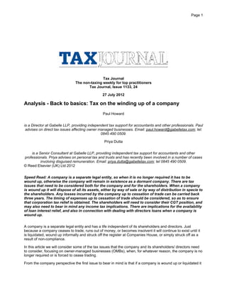 Tax Journal
The non-taxing weekly for top practitioners
Tax Journal, Issue 1133, 24
27 July 2012
Analysis - Back to basics: Tax on the winding up of a company
Paul Howard
is a Director at Gabelle LLP, providing independent tax support for accountants and other professionals. Paul
advises on direct tax issues affecting owner managed businesses. Email: paul.howard@gabelletax.com; tel:
0845 490 0509.
Priya Dutta
is a Senior Consultant at Gabelle LLP, providing independent tax support for accountants and other
professionals. Priya advises on personal tax and trusts and has recently been involved in a number of cases
involving disguised remuneration. Email: priya.dutta@gabelletax.com; tel 0845 490 0509.
© Reed Elsevier (UK) Ltd 2012
Speed Read: A company is a separate legal entity, so when it is no longer required it has to be
wound up, otherwise the company will remain in existence as a dormant company. There are tax
issues that need to be considered both for the company and for the shareholders. When a company
is wound up it will dispose of all its assets, either by way of sale or by way of distribution in specie to
the shareholders. Any losses incurred by the company up to cessation of trade can be carried back
three years. The timing of expenses up to cessation of trade should be considered, so as to ensure
that corporation tax relief is obtained. The shareholders will need to consider their CGT position, and
may also need to bear in mind any income tax implications. There are implications for the availability
of loan interest relief, and also in connection with dealing with directors loans when a company is
wound up.
A company is a separate legal entity and has a life independent of its shareholders and directors. Just
because a company ceases to trade, runs out of money, or becomes insolvent it will continue to exist until it
is liquidated, wound up informally and struck off the register at Companies House, or simply struck off as a
result of non-compliance.
In this article we will consider some of the tax issues that the company and its shareholders/ directors need
to consider, focusing on owner-managed businesses (OMBs), when, for whatever reason, the company is no
longer required or is forced to cease trading.
From the company perspective the first issue to bear in mind is that if a company is wound up or liquidated it
Page 1
 