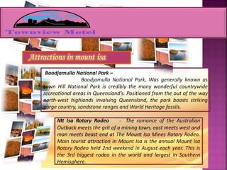 Attractions in mount isa
Boodjamulla National Park –
Boodjamulla National Park, Was generally known as
Lawn Hill National Park is credibly the many wonderful countrywide
recreational areas in Queensland’s. Positioned from the out of the way
north-west highlands involving Queensland, the park boasts striking
gorge country, sandstone ranges and World Heritage fossils.
Mt Isa Rotary Rodeo - The romance of the Australian
Outback meets the grit of a mining town, east meets west and
man meets beast end at The Mount Isa Mines Rotary Rodeo.
Main tourist attraction in Mount Isa is the annual Mount Isa
Rotary Rodeo held 2nd weekend in August each year. This is
the 3rd biggest rodeo in the world and largest in Southern
Hemisphere.
 