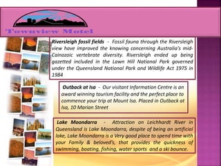 Riversleigh fossil fields - Fossil fauna through the Riversleigh
view have improved the knowing concerning Australia's mid-
Cainozoic vertebrate diversity. Riversleigh ended up being
gazetted included in the Lawn Hill National Park governed
under the Queensland National Park and Wildlife Act 1975 in
1984
Outback at Isa - Our visitant Information Centre is an
award winning tourism facility and the perfect place to
commence your trip at Mount Isa. Placed in Outback at
Isa, 10 Marian Street
Lake Moondarra - Attraction on Leichhardt River in
Queensland is Lake Moondarra, despite of being an artificial
lake, Lake Moondarra is a Very good place to spend time with
your Family & beloved’s, that provides the quickness of
swimming, boating, fishing, water sports and a ski bounce.
 