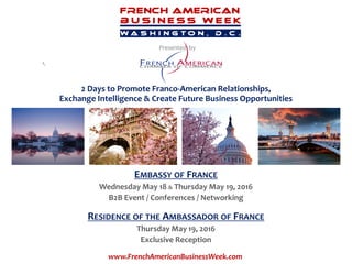 Presented by
EMBASSY OF FRANCE
Wednesday May 18 & Thursday May 19, 2016
B2B Event / Conferences / Networking
RESIDENCE OF THE AMBASSADOR OF FRANCE
Thursday May 19, 2016
Exclusive Reception
Presented by
www.FrenchAmericanBusinessWeek.com
2 Days to Promote Franco-American Relationships,
Exchange Intelligence & Create Future Business Opportunities
 