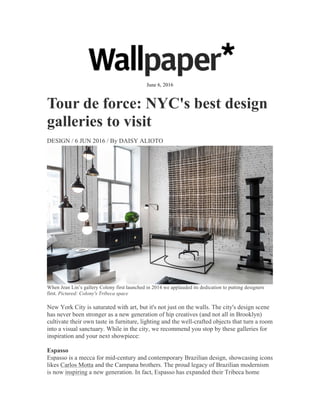  
	
  
	
  
	
  
	
  
	
  
June 6, 2016
Tour de force: NYC's best design
galleries to visit
DESIGN / 6 JUN 2016 / By DAISY ALIOTO
When Jean Lin’s gallery Colony first launched in 2014 we applauded its dedication to putting designers
first. Pictured: Colony's Tribeca space
New York City is saturated with art, but it's not just on the walls. The city's design scene
has never been stronger as a new generation of hip creatives (and not all in Brooklyn)
cultivate their own taste in furniture, lighting and the well-crafted objects that turn a room
into a visual sanctuary. While in the city, we recommend you stop by these galleries for
inspiration and your next showpiece:
Espasso
Espasso is a mecca for mid-century and contemporary Brazilian design, showcasing icons
likes Carlos Motta and the Campana brothers. The proud legacy of Brazilian modernism
is now inspiring a new generation. In fact, Espasso has expanded their Tribeca home
 
