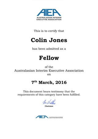 This is to certify that
Colin Jones
has been admitted as a
Fellow
of the
Australasian Interim Executive Association
on
7th
March, 2016
This document bears testimony that the
requirements of this category have been fulfilled.
Chairman
 