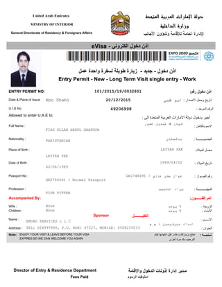 United Arab Emirates
MINISTRY OF INTERIOR
General Directorate of Residency & Foreigners Affairs
eVisa - ‫الكتروني‬ ‫دخول‬ ‫إذن‬
: ‫بالكامل‬ ‫السم‬
: ‫الجنسيـــــــــة‬
: ‫الميلد‬ ‫تاريخ‬
: ‫الجـــواز‬ ‫رقم‬
Nationality :
Place of Birth :
Passport No :
Full Name :
:‫الميلد‬ ‫محــل‬
Date of Birth :
Date & Place of Issue
U.I.D No:
Allowed to enter U.A.E to:
Profession : : ‫المهنـــــــــــة‬
ENTRY PERMIT NO: :‫رقم‬ ‫دخول‬ ‫اذن‬
Accompanied By:
Wife :
Children :
Sponsor ‫الكفيـــــــــل‬
Name :
Address :
Note: ENJOY YOUR VISIT & LEAVE BEFORE YOUR VISA
EXPIRES SO WE CAN WELCOME YOU AGAIN
: ‫الزوجة‬
: ‫البنـاء‬
: ‫الســـم‬
: ‫العنوان‬
: ‫تــنبيـــه‬‫ليتم‬ ‫انتهائها‬ ‫قبل‬ ‫وغادر‬ ‫بزيارتك‬ ‫تمتع‬
‫أخرى‬ ‫مرة‬ ‫بك‬ ‫الترحيب‬
:‫المرافقـــــــون‬
: ‫الصدار‬ ‫ومحل‬ ‫تاريخ‬
: ‫الموحد‬ ‫الرقم‬
: ‫الى‬ ‫المتحدة‬ ‫العربية‬ ‫المارات‬ ‫دولة‬ ‫بدخول‬ ‫أجيز‬
20/12/2015
02/04/1989
‫عمل‬ ‫واحدة‬ ‫لسفرة‬ ‫طويلة‬ ‫زيارة‬ - ‫جديد‬ - ‫دخول‬ ‫اذن‬
Entry Permit - New - Long Term Visit single entry - Work
101/2015/19/0032801
Abu Dhabi ‫ظبي‬ ‫ابو‬
49206998
PAKISTANIAN ‫باكستان‬
None
None
‫يوجد‬ ‫ل‬
‫يوجد‬ ‫ل‬
LAYYAH PAK
LAYYAH PAK
FIAZ ULLAH ABDUL GHAFOOR
‫غفور‬ ‫عبدول‬ ‫ا‬ ‫فياز‬
PIPE FITTER
‫انابيب‬ ‫براد‬
EMDAD SERVICES L L C
‫م‬ ‫م‬ ‫ذ‬ ‫سيرفيسيز‬ ‫امداد‬
1989/04/02
TEL: 024997666, P.O. BOX: 47227, MOBILE: 0508255033
GK2746691 / Normal Passport
GK2746691 / ‫عادي‬ ‫سفر‬ ‫جواز‬
Director of Entry & Residence Department
‫الرسوم‬ ‫استوفيت‬Fees Paid
‫والقامة‬ ‫الدخول‬ ‫إذونات‬ ‫إدارة‬ ‫مـدير‬
 