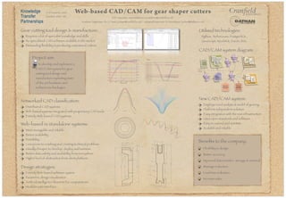 Knowledge
Transfer
Partnerships
KTP Associate: Anna Malahova (a.malahova@cranfield.ac.uk)
Web-based CAD/CAM for gear shaper cutters
New CAD/CAM system:
Beneﬁts to the company:
Requires a lot of specialist knowledge and skills
No specialised CAD software available in the market
Demanding ﬂexibility in producing customised cutters
Flexibility in design
Better accuracy
Improved data transfer, storage & retrieval
Wastage reduction
Lead time reduction
Increase sales
Employs novel analytical model of gearing
Platform independent solution
Easy integration with the rest infrastructure
Uses open standards and software
Easy to extend and maintain
Scalable and reliable
30.73
9.53 x 5.00
71.00
58.00
12.00
144.0020.00
2.00 R
3.00 R
31.27
17.00
4.00
30.00
16mmSI
74.4200 83.0300
74.4450 83.0679
74.4700 83.1058
74.4950 83.1437
74.5200 83.1815
74.5450 83.2194
74.5700 83.2573
74.6000
74.5000
74.6000
74.4261
83.3000
83.2000
83.2999
83.0509
102.7000 103.4500 104.2000 104.9500 105.7000
CUTTER OUTSIDE DIAMETER
GEAR ROOT DIAMETER GEAR CHAMFER DIAMETER
74.6000
84.6010
77.0915
83.3960
Gear involute
deviation graph
0.0000
0.1000
77.8352
83.3000
76.5753
76.7414
77.1636
77.8378
83.3007
84.6010
12.0x4.2keyslot,tooth
3.5
18.00
22.00
3.00 R
27.00
80.00
54.00
60.00
96.73
31.750
30.0
1.50R
15.0
5.0
10.00
CUTTER
Design strategies:
Entirely Web-based software system
Parametric design visualisation
Artiﬁcial intelligence elements for computations
Modular user interface
Project aim:
To develop and implement a
CAD/CAM system for gear
cutting tool design and
manufacture exploiting state
of the art hardware and
software technologies
Gear cutting tool design & manufacture:
Networked CAD classiﬁcation:
Distributed CAD systems
Web-based systems integrated with proprietary CAD tools
Entirely Web-based CAD systems
Web-based vs standalone systems:
More managable and reliable
Better scalability
Portability
Less prone to crashing and creating technical problems
Usually cheaper to develop, deploy and maintain
Better data safety and availability from everywhere
Higher level of abstraction from client platform
Utilised technologies:
Python, TurboGears, PostgreSQL,
JavaScript, MochiKit, ExtJS, SVG
Duration: 2007 - 09
KTP Grant No. 6465
Academic Supervisor: Dr. A. Tiwari (a.tiwari@cranfield.ac.uk) Industrial Supervisor: R. Moorhouse (richard@dathan.co.uk)
CAD/CAM system diagram:
 