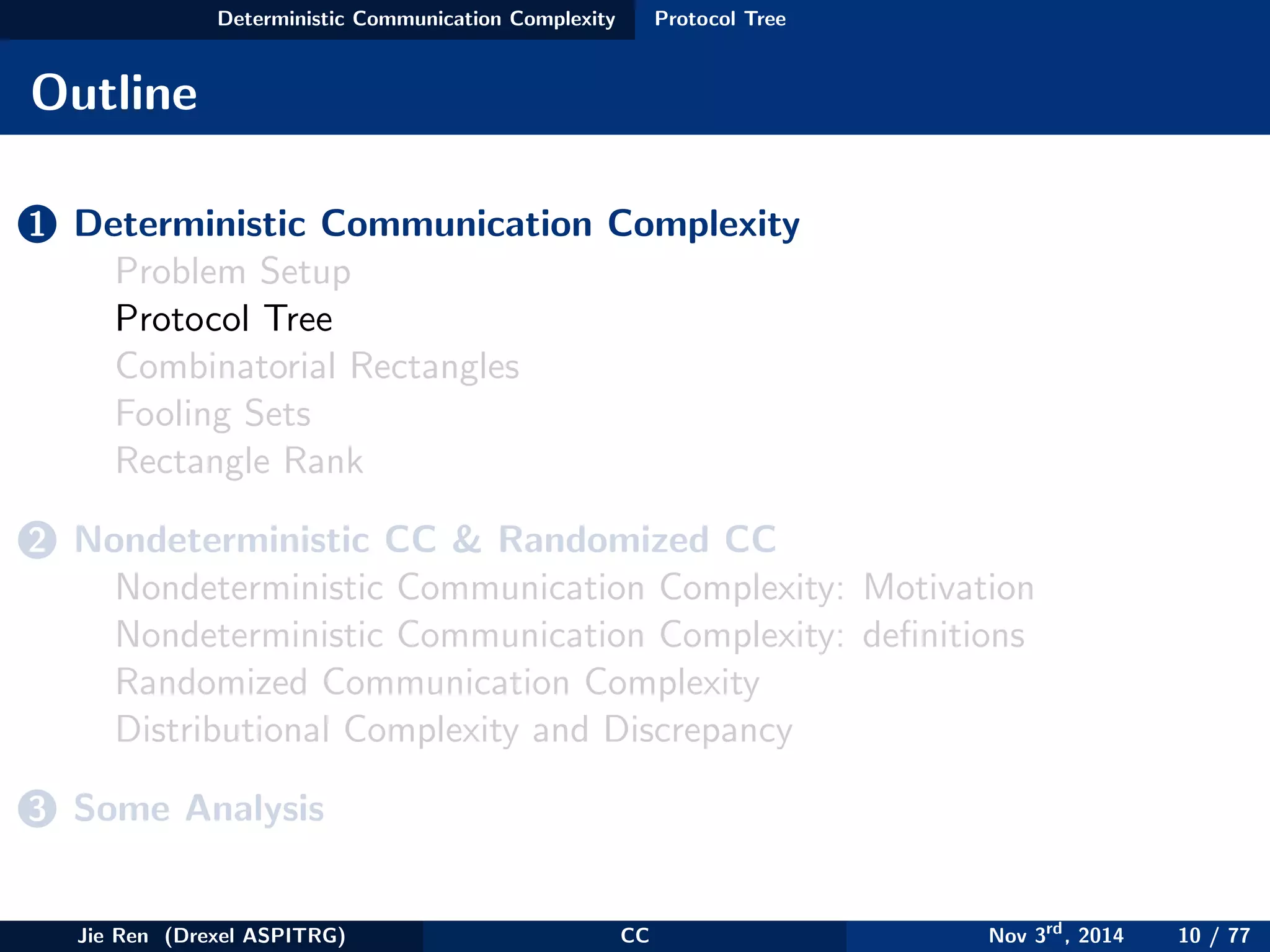 Deterministic Communication Complexity Protocol Tree
Outline
1 Deterministic Communication Complexity
Problem Setup
Protocol Tree
Combinatorial Rectangles
Fooling Sets
Rectangle Rank
2 Nondeterministic CC & Randomized CC
Nondeterministic Communication Complexity: Motivation
Nondeterministic Communication Complexity: deﬁnitions
Randomized Communication Complexity
Distributional Complexity and Discrepancy
3 Some Analysis
Jie Ren (Drexel ASPITRG) CC Nov 3rd
, 2014 10 / 77
 