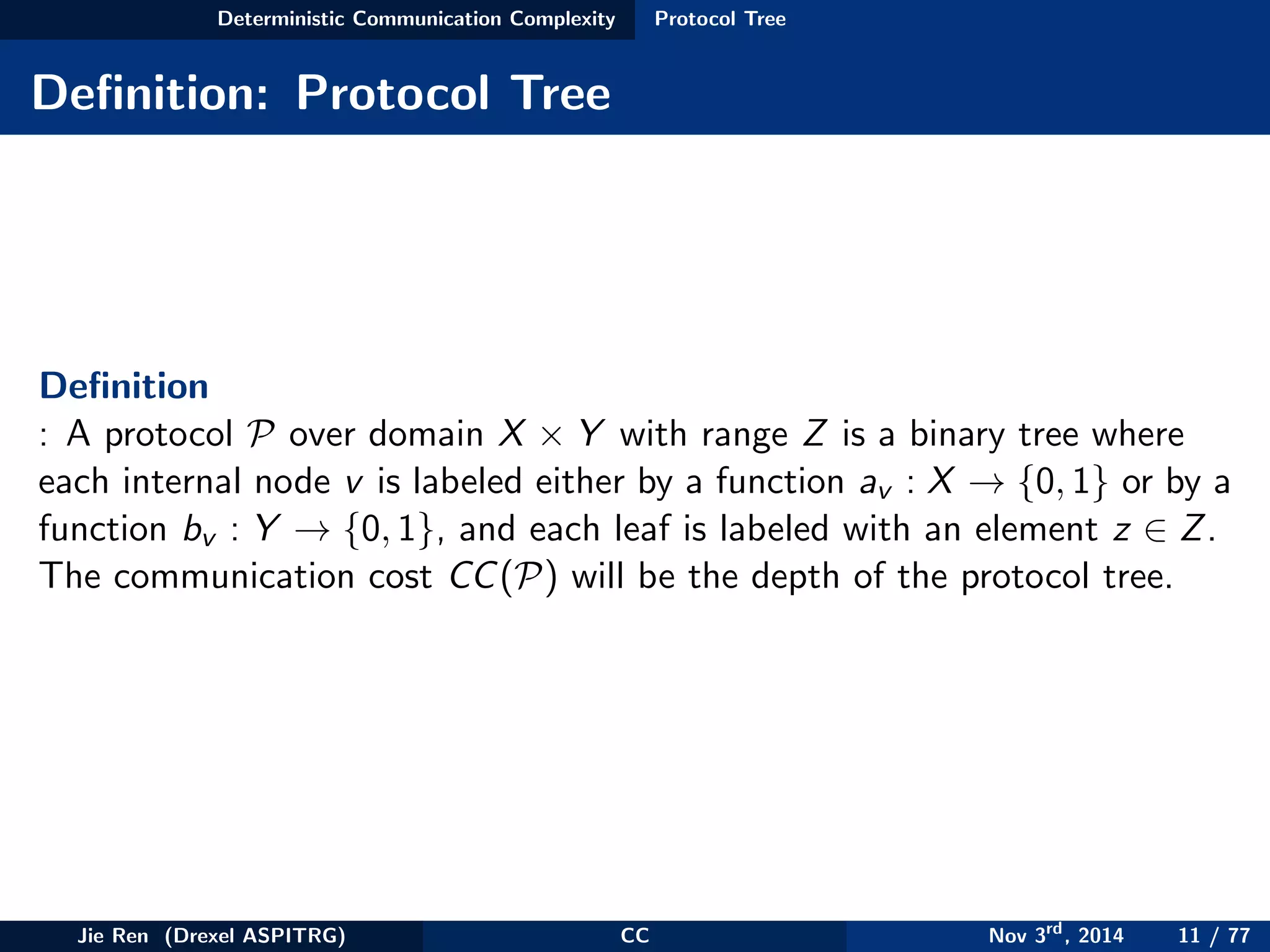 Deterministic Communication Complexity Protocol Tree
Deﬁnition: Protocol Tree
Deﬁnition
: A protocol P over domain X × Y with range Z is a binary tree where
each internal node v is labeled either by a function av : X → {0, 1} or by a
function bv : Y → {0, 1}, and each leaf is labeled with an element z ∈ Z.
The communication cost CC(P) will be the depth of the protocol tree.
Jie Ren (Drexel ASPITRG) CC Nov 3rd
, 2014 11 / 77
 