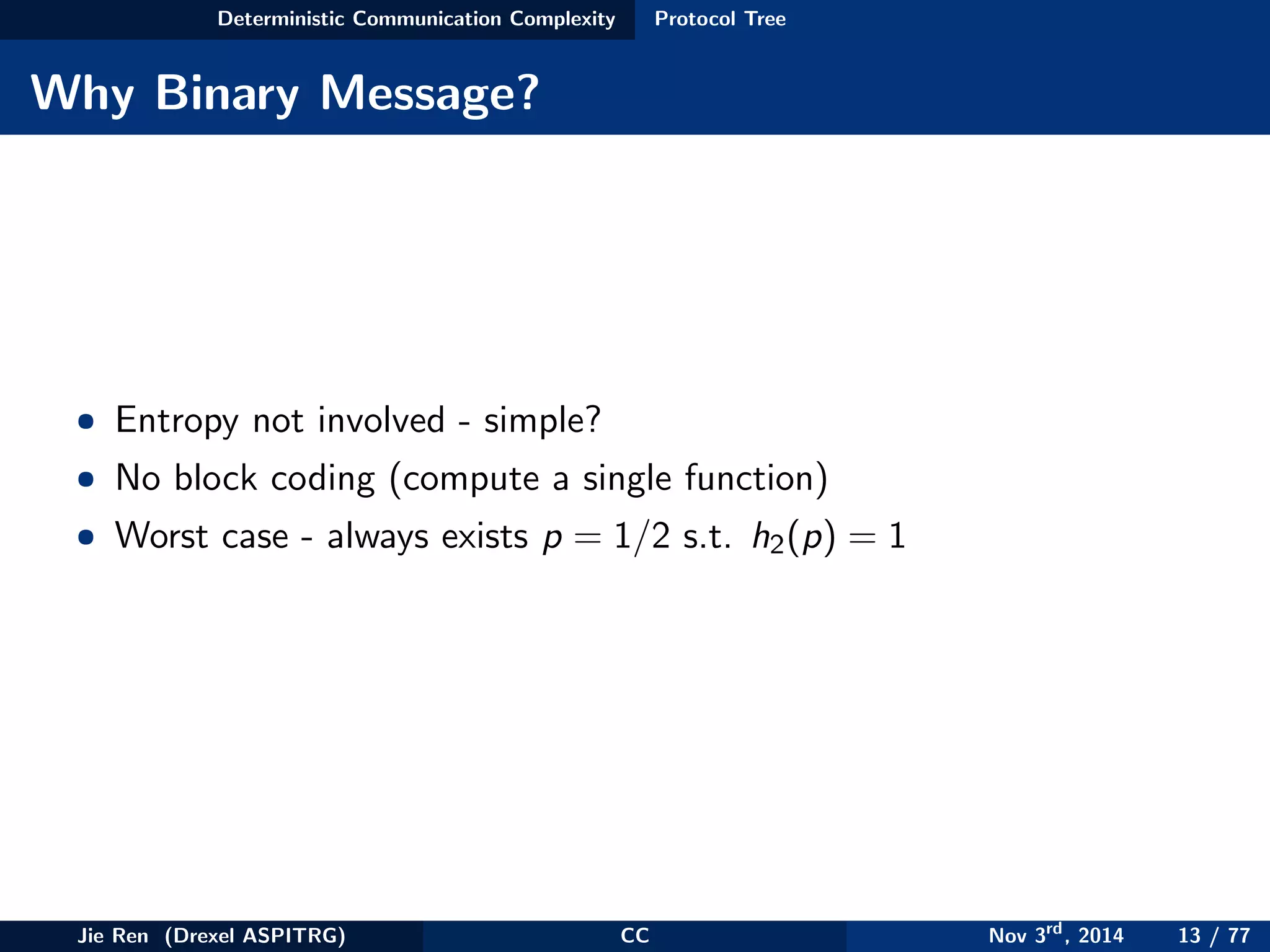 Deterministic Communication Complexity Protocol Tree
Why Binary Message?
• Entropy not involved - simple?
• No block coding (compute a single function)
• Worst case - always exists p = 1/2 s.t. h2(p) = 1
Jie Ren (Drexel ASPITRG) CC Nov 3rd
, 2014 13 / 77
 