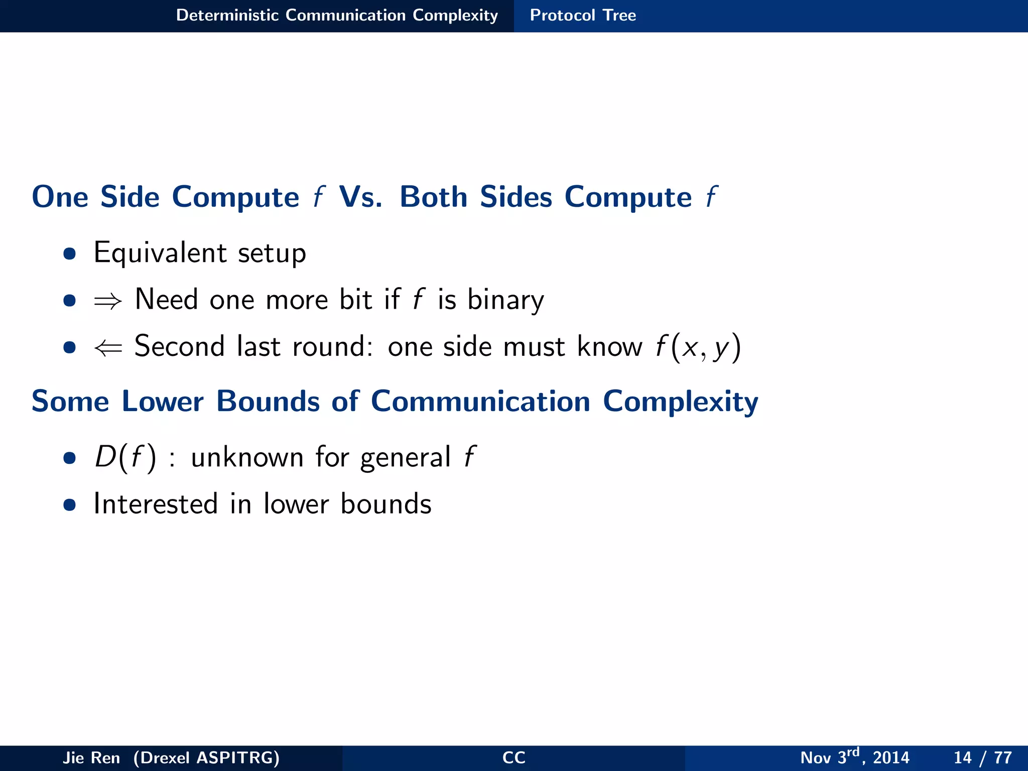Deterministic Communication Complexity Protocol Tree
One Side Compute f Vs. Both Sides Compute f
• Equivalent setup
• ⇒ Need one more bit if f is binary
• ⇐ Second last round: one side must know f (x, y)
Some Lower Bounds of Communication Complexity
• D(f ) : unknown for general f
• Interested in lower bounds
Jie Ren (Drexel ASPITRG) CC Nov 3rd
, 2014 14 / 77
 