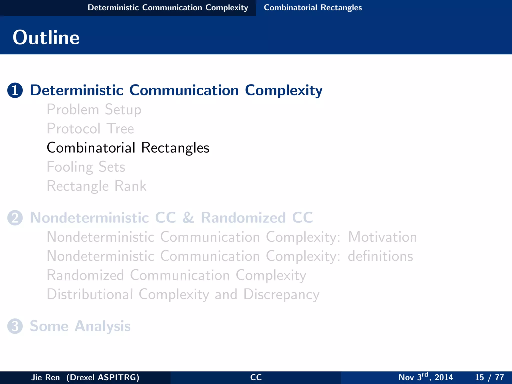 Deterministic Communication Complexity Combinatorial Rectangles
Outline
1 Deterministic Communication Complexity
Problem Setup
Protocol Tree
Combinatorial Rectangles
Fooling Sets
Rectangle Rank
2 Nondeterministic CC & Randomized CC
Nondeterministic Communication Complexity: Motivation
Nondeterministic Communication Complexity: deﬁnitions
Randomized Communication Complexity
Distributional Complexity and Discrepancy
3 Some Analysis
Jie Ren (Drexel ASPITRG) CC Nov 3rd
, 2014 15 / 77
 