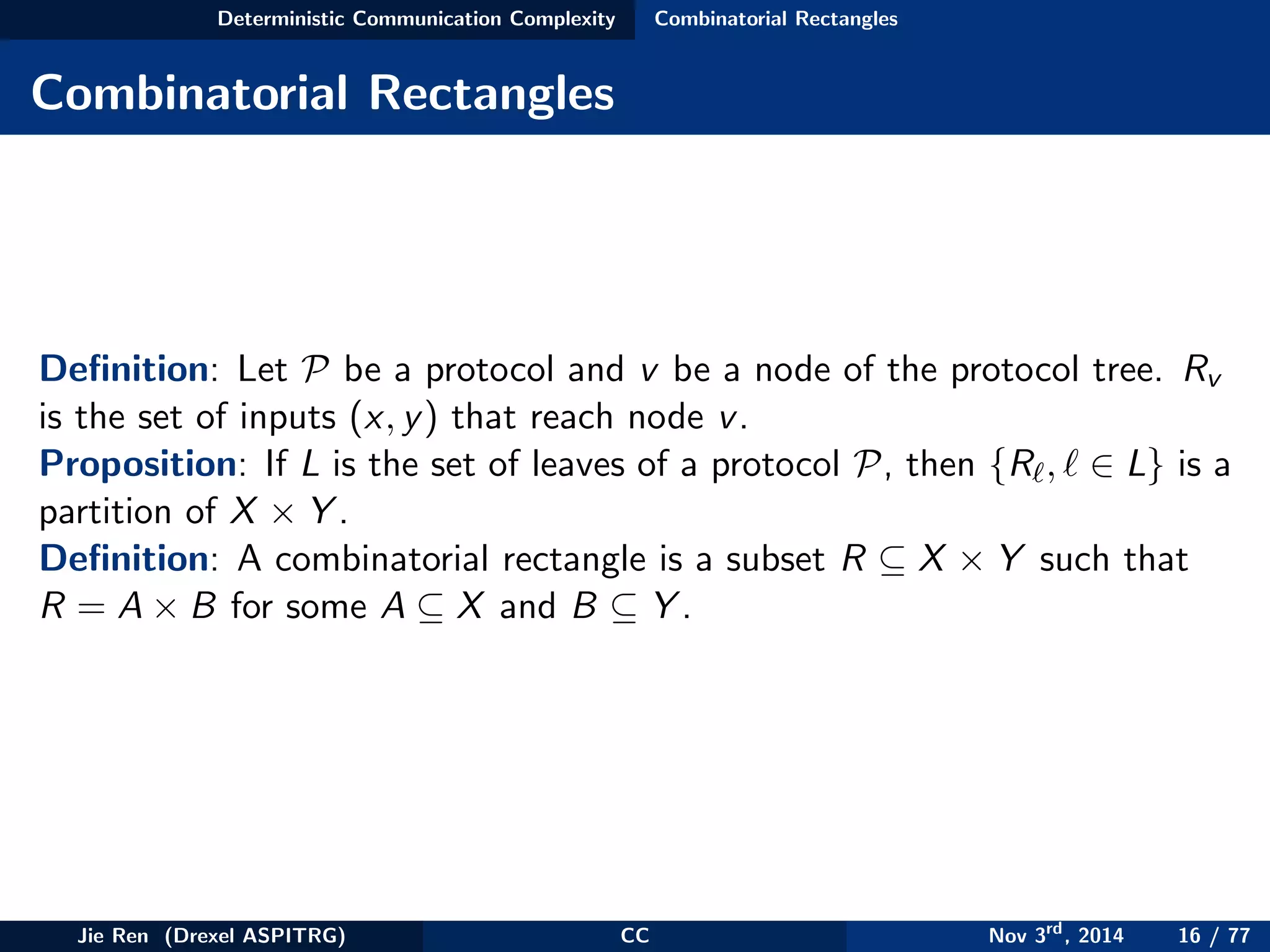 Deterministic Communication Complexity Combinatorial Rectangles
Combinatorial Rectangles
Deﬁnition: Let P be a protocol and v be a node of the protocol tree. Rv
is the set of inputs (x, y) that reach node v.
Proposition: If L is the set of leaves of a protocol P, then {R , ∈ L} is a
partition of X × Y .
Deﬁnition: A combinatorial rectangle is a subset R ⊆ X × Y such that
R = A × B for some A ⊆ X and B ⊆ Y .
Jie Ren (Drexel ASPITRG) CC Nov 3rd
, 2014 16 / 77
 