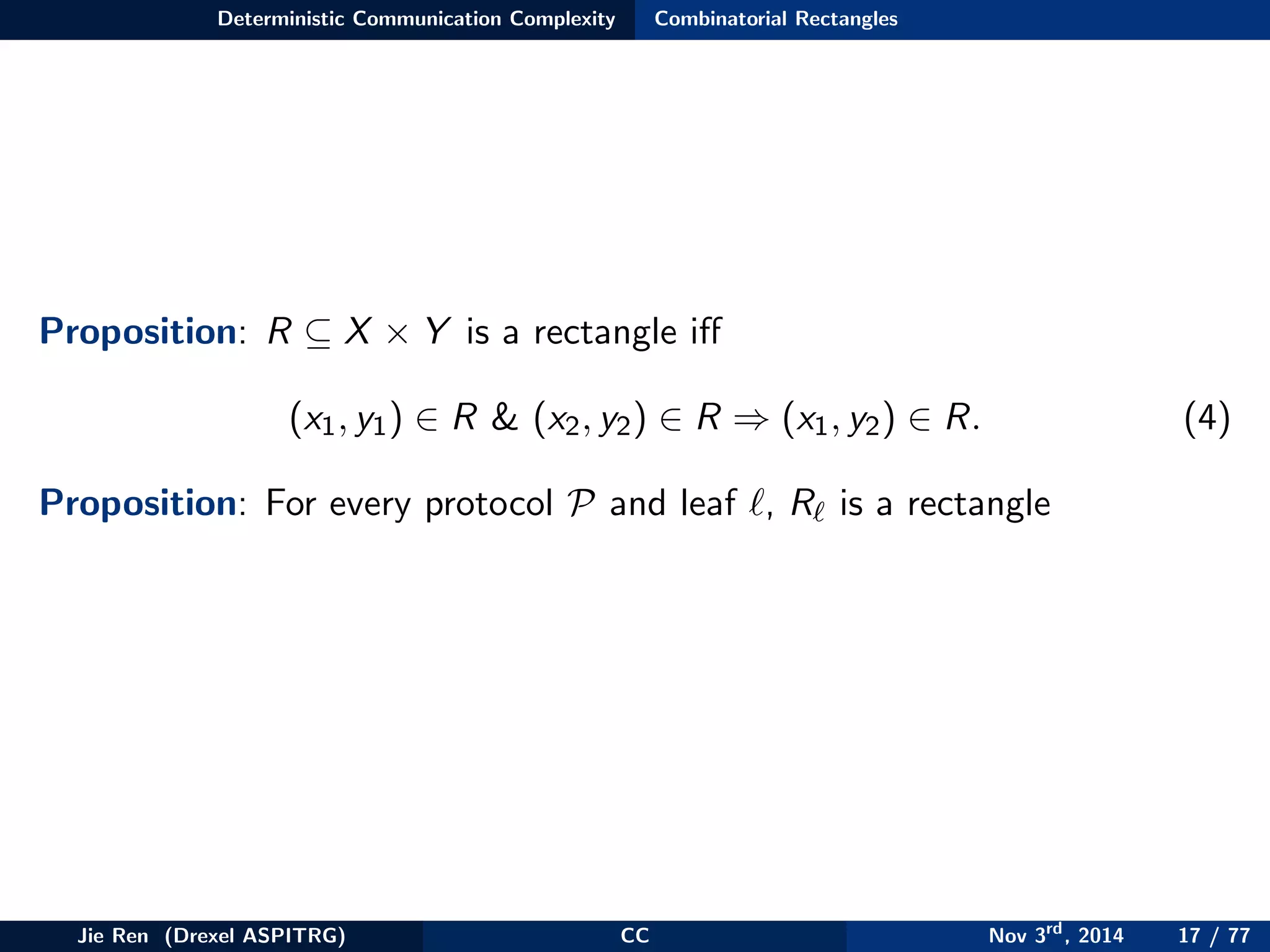 Deterministic Communication Complexity Combinatorial Rectangles
Proposition: R ⊆ X × Y is a rectangle iﬀ
(x1, y1) ∈ R & (x2, y2) ∈ R ⇒ (x1, y2) ∈ R. (4)
Proposition: For every protocol P and leaf , R is a rectangle
Jie Ren (Drexel ASPITRG) CC Nov 3rd
, 2014 17 / 77
 