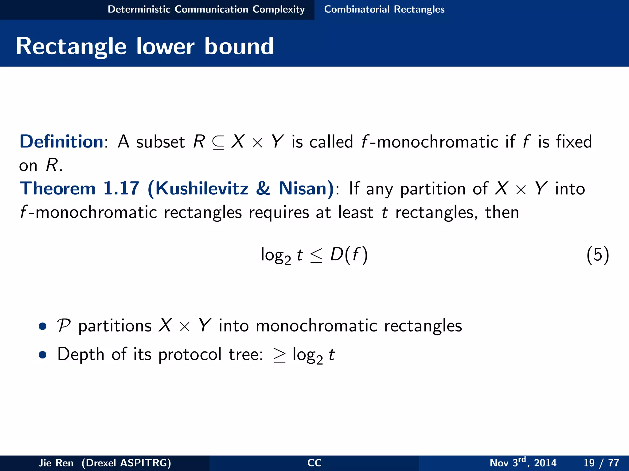 Deterministic Communication Complexity Combinatorial Rectangles
Rectangle lower bound
Deﬁnition: A subset R ⊆ X × Y is called f -monochromatic if f is ﬁxed
on R.
Theorem 1.17 (Kushilevitz & Nisan): If any partition of X × Y into
f -monochromatic rectangles requires at least t rectangles, then
log2 t ≤ D(f ) (5)
• P partitions X × Y into monochromatic rectangles
• Depth of its protocol tree: ≥ log2 t
Jie Ren (Drexel ASPITRG) CC Nov 3rd
, 2014 19 / 77
 