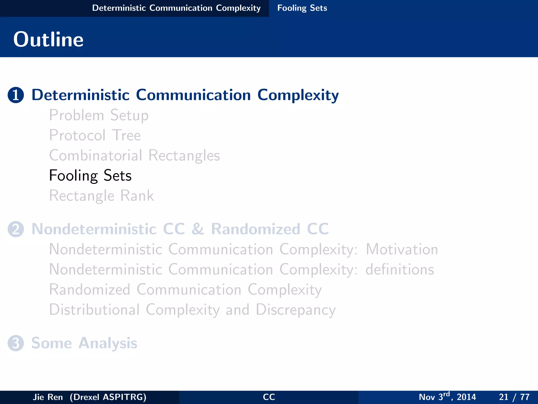 Deterministic Communication Complexity Fooling Sets
Outline
1 Deterministic Communication Complexity
Problem Setup
Protocol Tree
Combinatorial Rectangles
Fooling Sets
Rectangle Rank
2 Nondeterministic CC & Randomized CC
Nondeterministic Communication Complexity: Motivation
Nondeterministic Communication Complexity: deﬁnitions
Randomized Communication Complexity
Distributional Complexity and Discrepancy
3 Some Analysis
Jie Ren (Drexel ASPITRG) CC Nov 3rd
, 2014 21 / 77
 