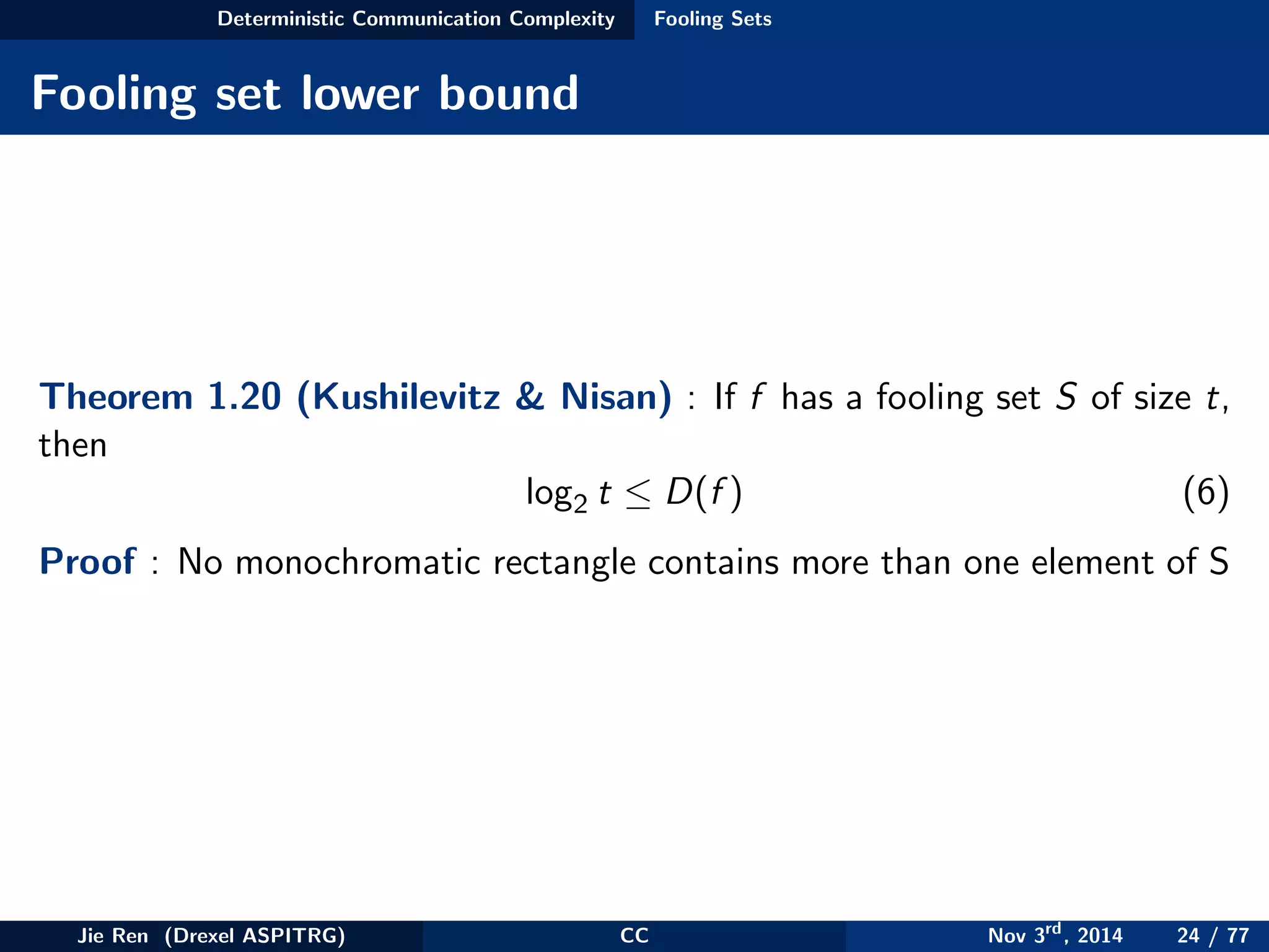 Deterministic Communication Complexity Fooling Sets
Fooling set lower bound
Theorem 1.20 (Kushilevitz & Nisan) : If f has a fooling set S of size t,
then
log2 t ≤ D(f ) (6)
Proof : No monochromatic rectangle contains more than one element of S
Jie Ren (Drexel ASPITRG) CC Nov 3rd
, 2014 24 / 77
 