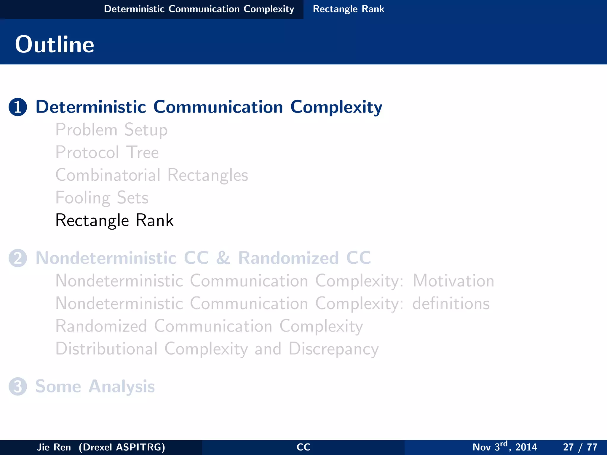Deterministic Communication Complexity Rectangle Rank
Outline
1 Deterministic Communication Complexity
Problem Setup
Protocol Tree
Combinatorial Rectangles
Fooling Sets
Rectangle Rank
2 Nondeterministic CC & Randomized CC
Nondeterministic Communication Complexity: Motivation
Nondeterministic Communication Complexity: deﬁnitions
Randomized Communication Complexity
Distributional Complexity and Discrepancy
3 Some Analysis
Jie Ren (Drexel ASPITRG) CC Nov 3rd
, 2014 27 / 77
 