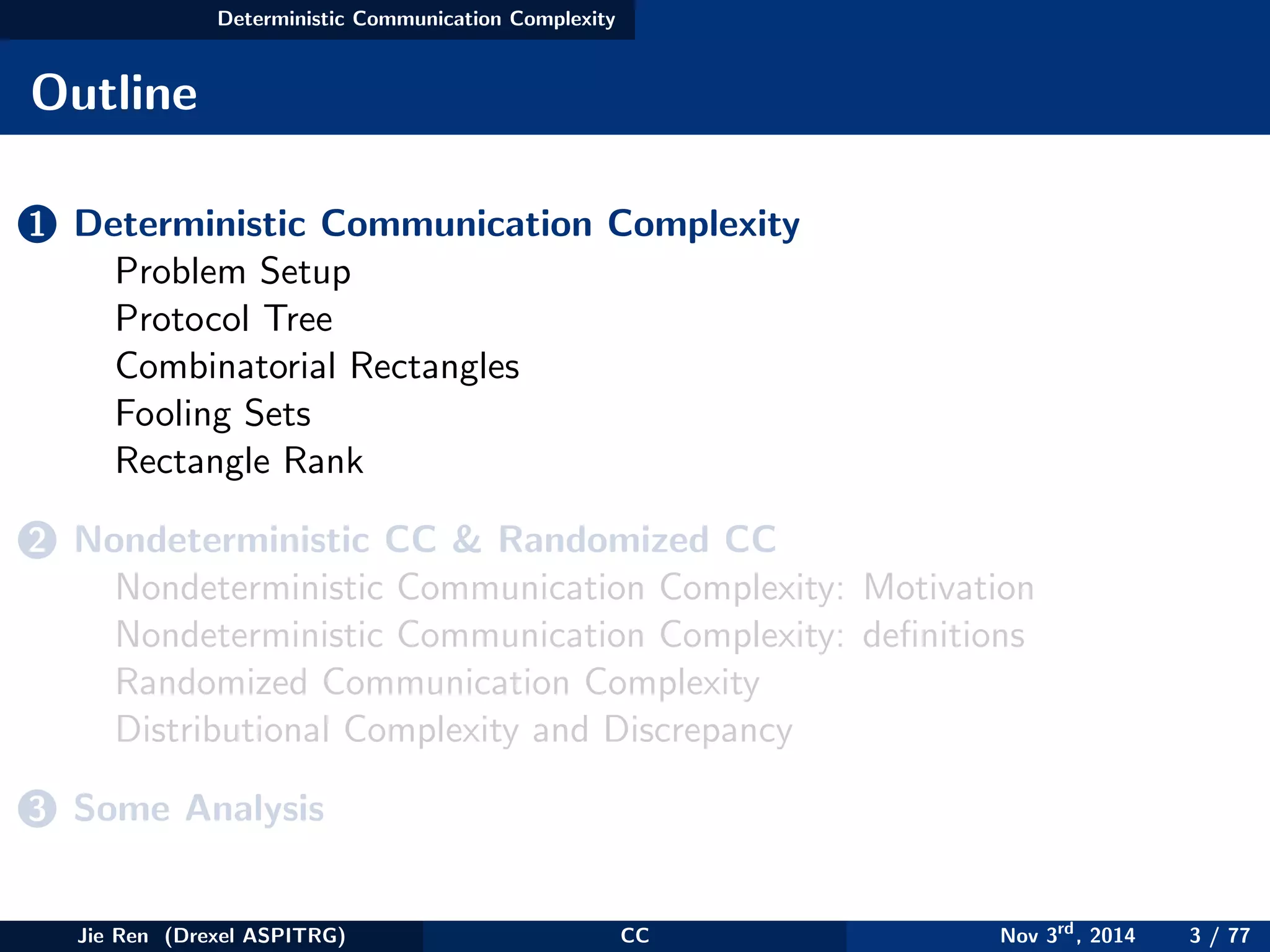 Deterministic Communication Complexity
Outline
1 Deterministic Communication Complexity
Problem Setup
Protocol Tree
Combinatorial Rectangles
Fooling Sets
Rectangle Rank
2 Nondeterministic CC & Randomized CC
Nondeterministic Communication Complexity: Motivation
Nondeterministic Communication Complexity: deﬁnitions
Randomized Communication Complexity
Distributional Complexity and Discrepancy
3 Some Analysis
Jie Ren (Drexel ASPITRG) CC Nov 3rd
, 2014 3 / 77
 