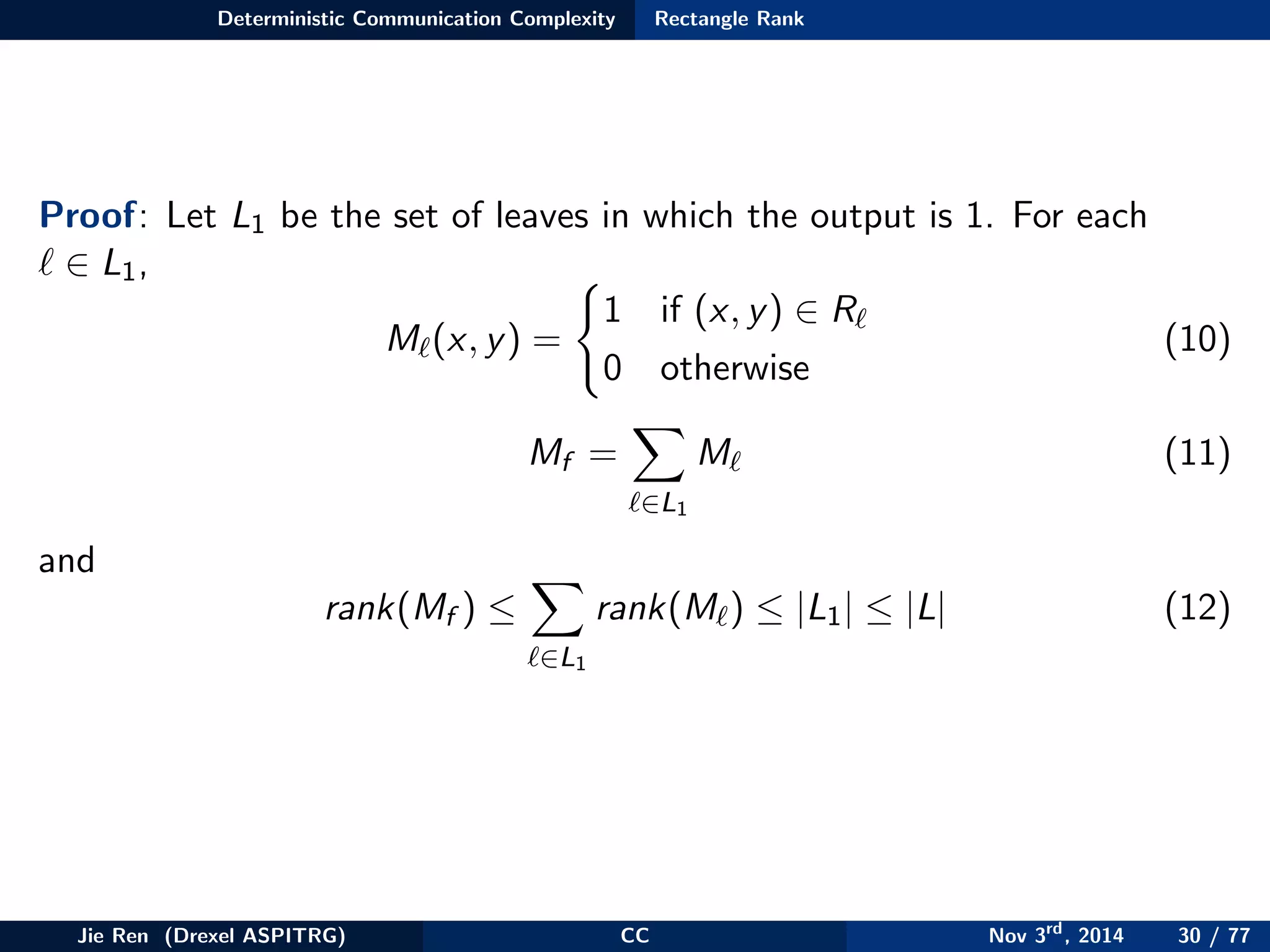 Deterministic Communication Complexity Rectangle Rank
Proof: Let L1 be the set of leaves in which the output is 1. For each
∈ L1,
M (x, y) =
1 if (x, y) ∈ R
0 otherwise
(10)
Mf =
∈L1
M (11)
and
rank(Mf ) ≤
∈L1
rank(M ) ≤ |L1| ≤ |L| (12)
Jie Ren (Drexel ASPITRG) CC Nov 3rd
, 2014 30 / 77
 