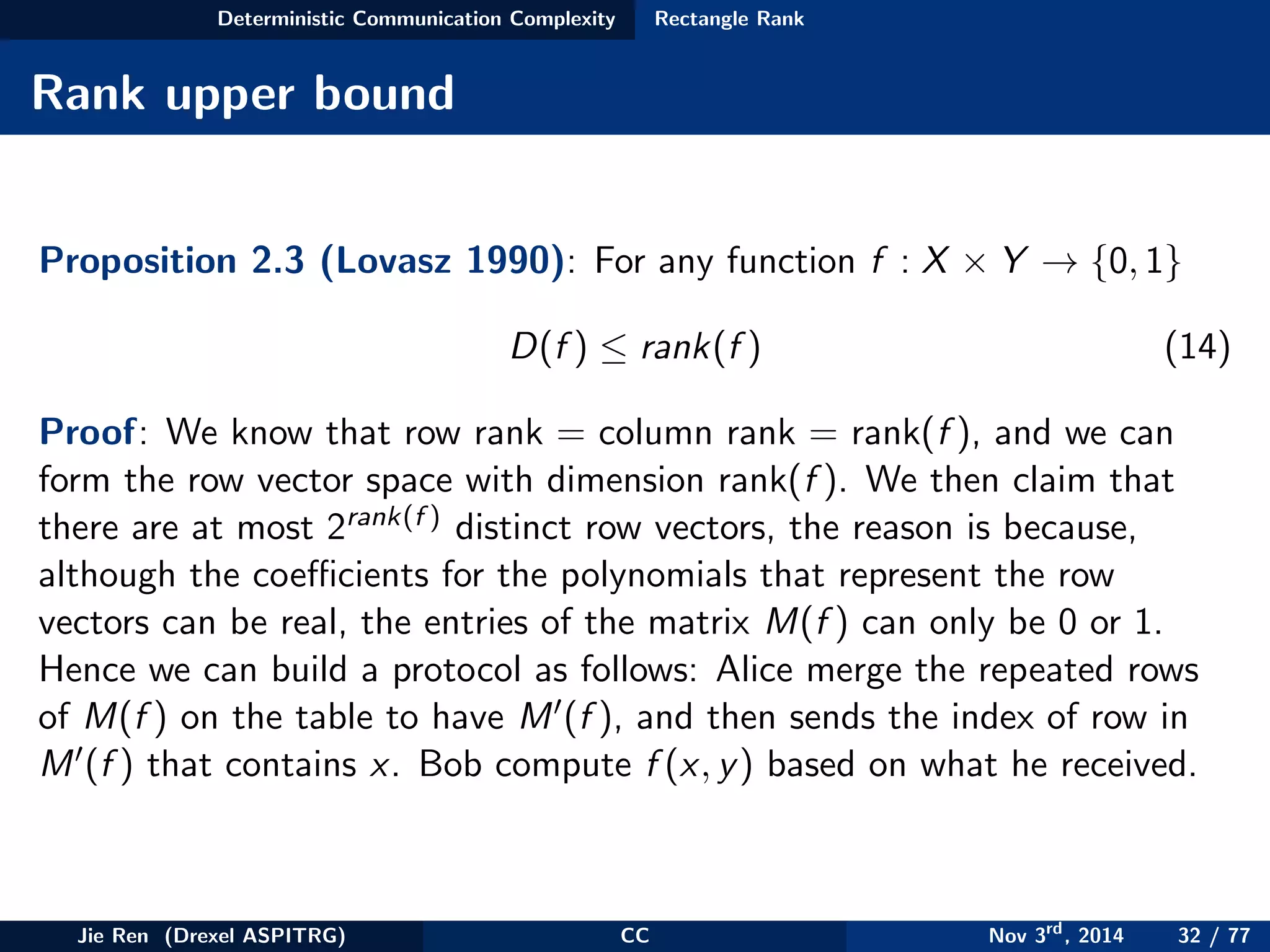 Deterministic Communication Complexity Rectangle Rank
Rank upper bound
Proposition 2.3 (Lovasz 1990): For any function f : X × Y → {0, 1}
D(f ) ≤ rank(f ) (14)
Proof: We know that row rank = column rank = rank(f ), and we can
form the row vector space with dimension rank(f ). We then claim that
there are at most 2rank(f ) distinct row vectors, the reason is because,
although the coeﬃcients for the polynomials that represent the row
vectors can be real, the entries of the matrix M(f ) can only be 0 or 1.
Hence we can build a protocol as follows: Alice merge the repeated rows
of M(f ) on the table to have M (f ), and then sends the index of row in
M (f ) that contains x. Bob compute f (x, y) based on what he received.
Jie Ren (Drexel ASPITRG) CC Nov 3rd
, 2014 32 / 77
 