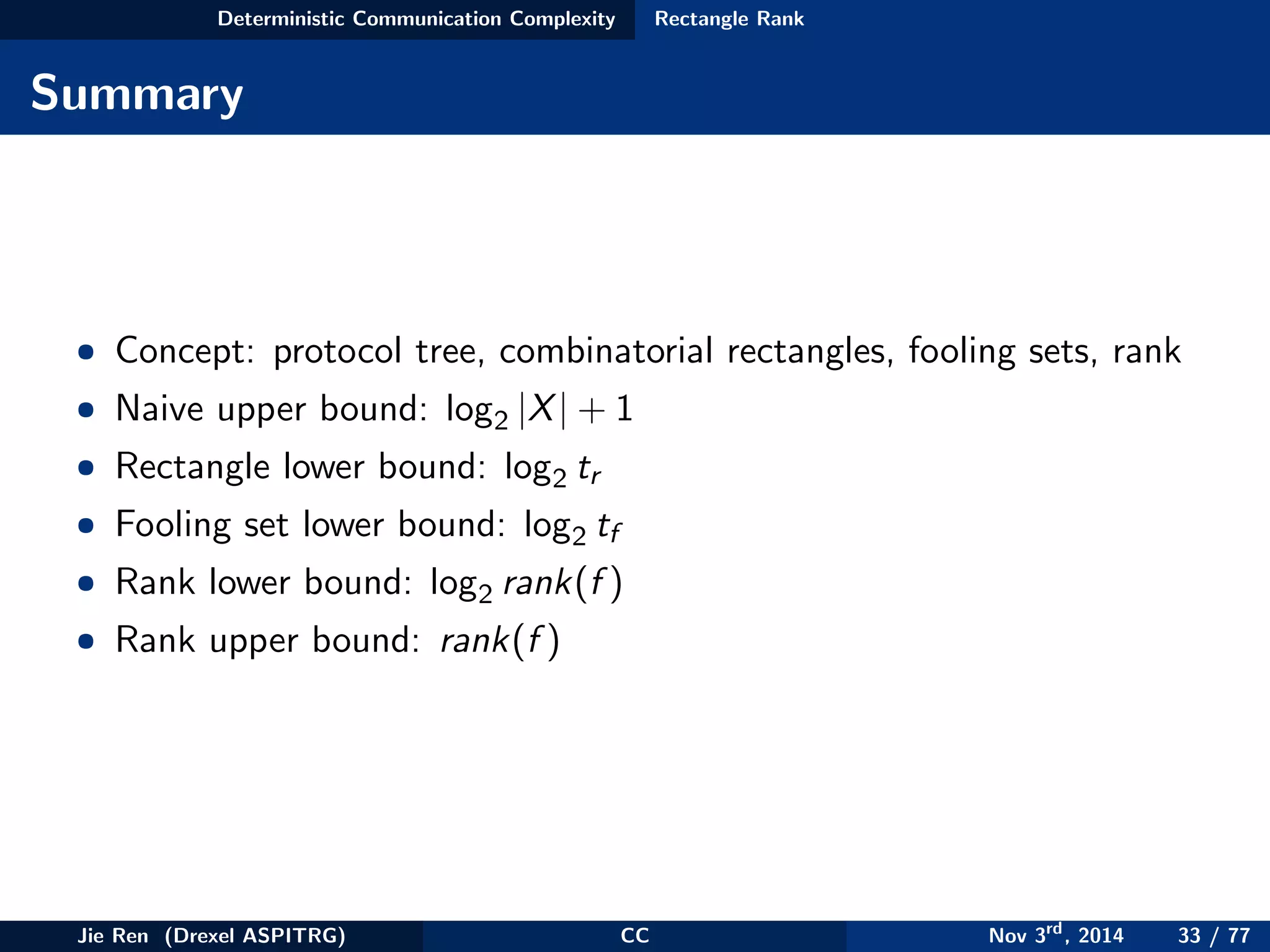 Deterministic Communication Complexity Rectangle Rank
Summary
• Concept: protocol tree, combinatorial rectangles, fooling sets, rank
• Naive upper bound: log2 |X| + 1
• Rectangle lower bound: log2 tr
• Fooling set lower bound: log2 tf
• Rank lower bound: log2 rank(f )
• Rank upper bound: rank(f )
Jie Ren (Drexel ASPITRG) CC Nov 3rd
, 2014 33 / 77
 