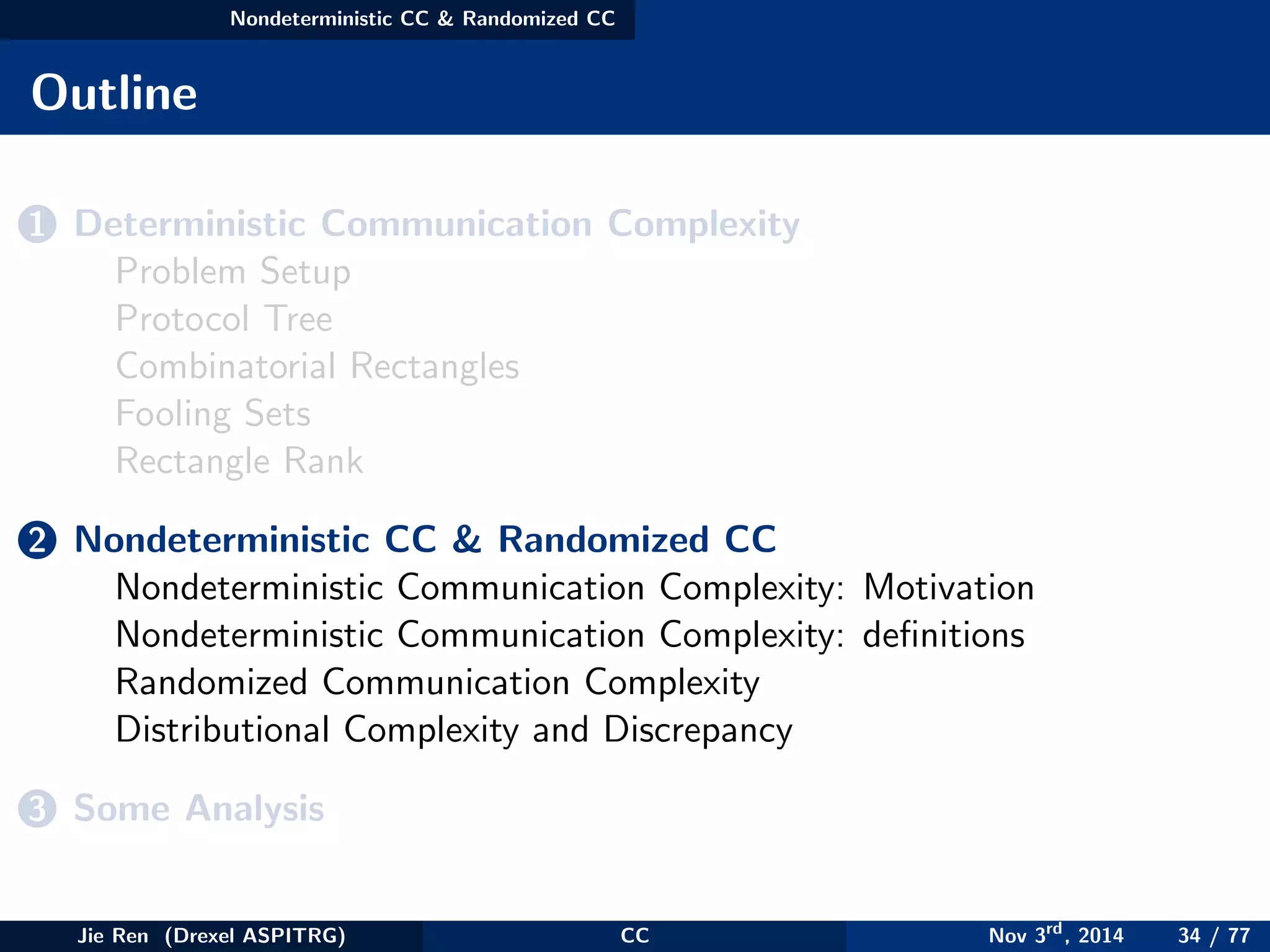 Nondeterministic CC & Randomized CC
Outline
1 Deterministic Communication Complexity
Problem Setup
Protocol Tree
Combinatorial Rectangles
Fooling Sets
Rectangle Rank
2 Nondeterministic CC & Randomized CC
Nondeterministic Communication Complexity: Motivation
Nondeterministic Communication Complexity: deﬁnitions
Randomized Communication Complexity
Distributional Complexity and Discrepancy
3 Some Analysis
Jie Ren (Drexel ASPITRG) CC Nov 3rd
, 2014 34 / 77
 