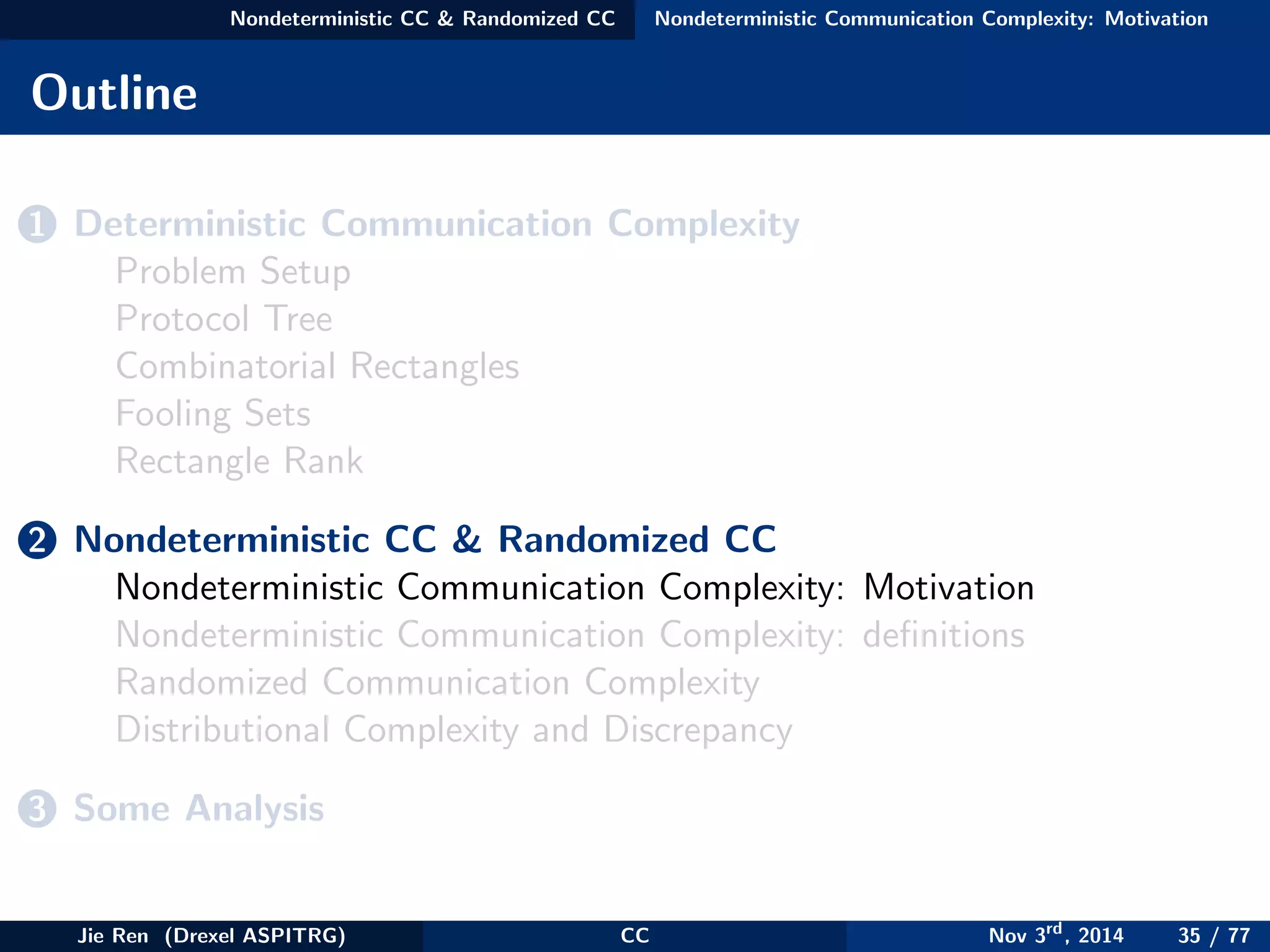 Nondeterministic CC & Randomized CC Nondeterministic Communication Complexity: Motivation
Outline
1 Deterministic Communication Complexity
Problem Setup
Protocol Tree
Combinatorial Rectangles
Fooling Sets
Rectangle Rank
2 Nondeterministic CC & Randomized CC
Nondeterministic Communication Complexity: Motivation
Nondeterministic Communication Complexity: deﬁnitions
Randomized Communication Complexity
Distributional Complexity and Discrepancy
3 Some Analysis
Jie Ren (Drexel ASPITRG) CC Nov 3rd
, 2014 35 / 77
 