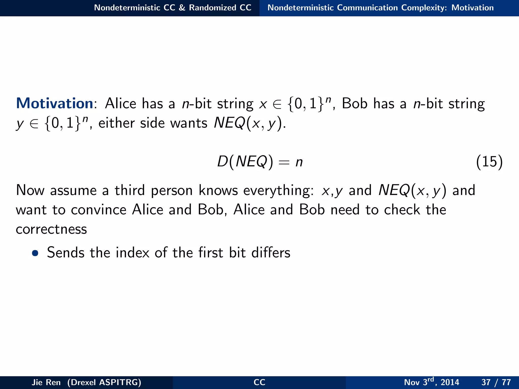 Nondeterministic CC & Randomized CC Nondeterministic Communication Complexity: Motivation
Motivation: Alice has a n-bit string x ∈ {0, 1}n, Bob has a n-bit string
y ∈ {0, 1}n, either side wants NEQ(x, y).
D(NEQ) = n (15)
Now assume a third person knows everything: x,y and NEQ(x, y) and
want to convince Alice and Bob, Alice and Bob need to check the
correctness
• Sends the index of the ﬁrst bit diﬀers
Jie Ren (Drexel ASPITRG) CC Nov 3rd
, 2014 37 / 77
 