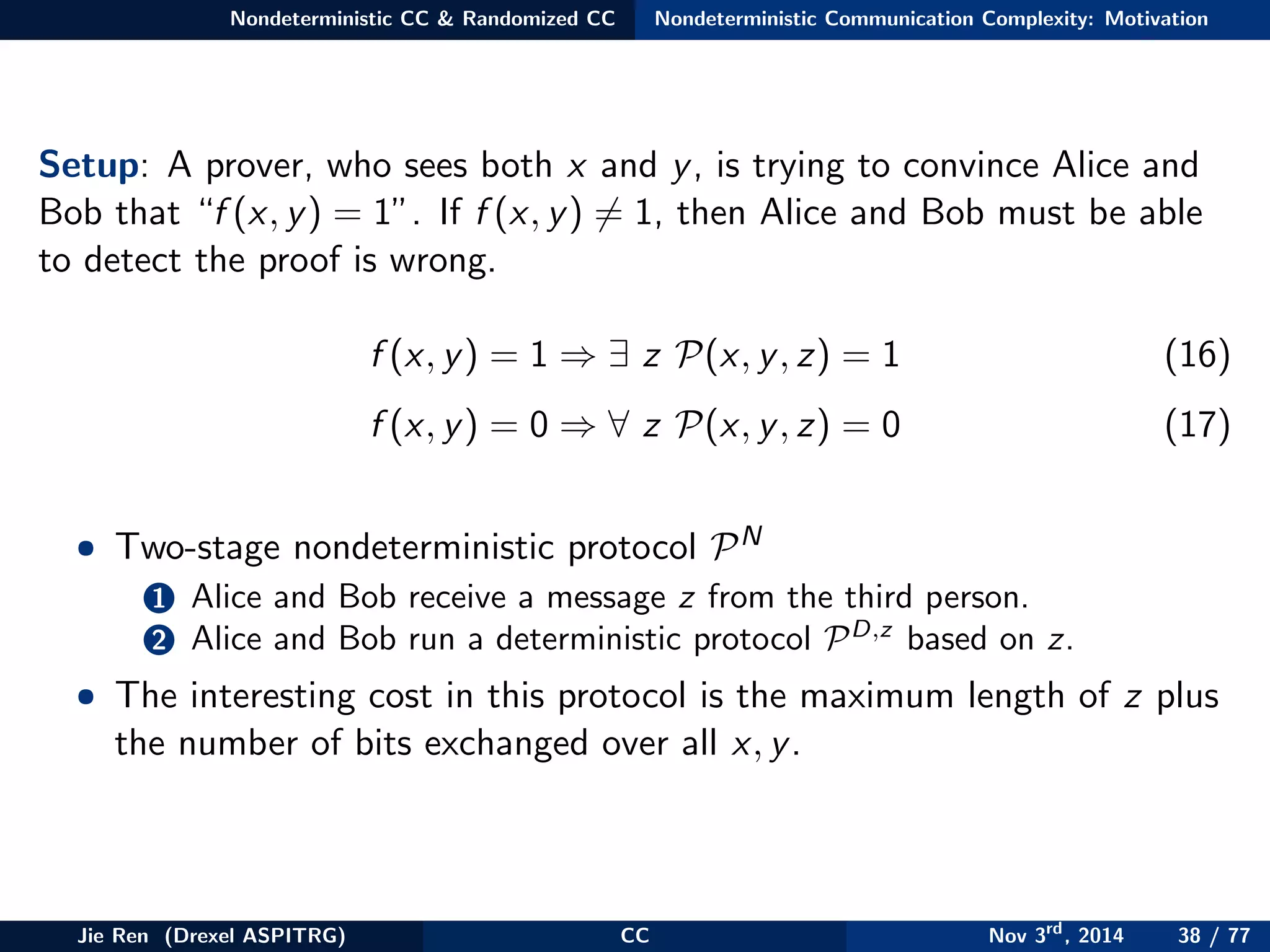 Nondeterministic CC & Randomized CC Nondeterministic Communication Complexity: Motivation
Setup: A prover, who sees both x and y, is trying to convince Alice and
Bob that “f (x, y) = 1”. If f (x, y) = 1, then Alice and Bob must be able
to detect the proof is wrong.
f (x, y) = 1 ⇒ ∃ z P(x, y, z) = 1 (16)
f (x, y) = 0 ⇒ ∀ z P(x, y, z) = 0 (17)
• Two-stage nondeterministic protocol PN
1 Alice and Bob receive a message z from the third person.
2 Alice and Bob run a deterministic protocol PD,z
based on z.
• The interesting cost in this protocol is the maximum length of z plus
the number of bits exchanged over all x, y.
Jie Ren (Drexel ASPITRG) CC Nov 3rd
, 2014 38 / 77
 