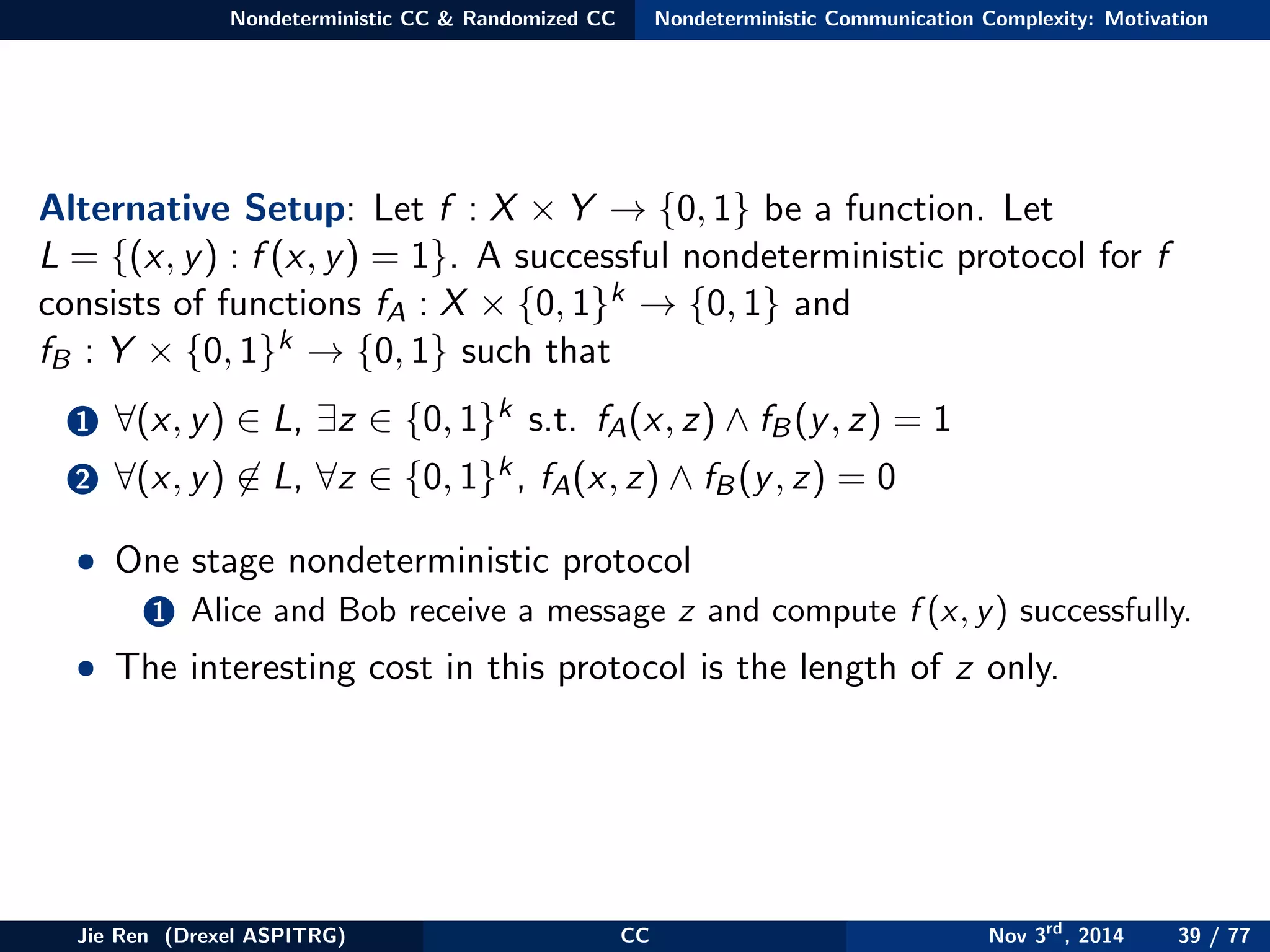 Nondeterministic CC & Randomized CC Nondeterministic Communication Complexity: Motivation
Alternative Setup: Let f : X × Y → {0, 1} be a function. Let
L = {(x, y) : f (x, y) = 1}. A successful nondeterministic protocol for f
consists of functions fA : X × {0, 1}k → {0, 1} and
fB : Y × {0, 1}k → {0, 1} such that
1 ∀(x, y) ∈ L, ∃z ∈ {0, 1}k s.t. fA(x, z) ∧ fB(y, z) = 1
2 ∀(x, y) ∈ L, ∀z ∈ {0, 1}k, fA(x, z) ∧ fB(y, z) = 0
• One stage nondeterministic protocol
1 Alice and Bob receive a message z and compute f (x, y) successfully.
• The interesting cost in this protocol is the length of z only.
Jie Ren (Drexel ASPITRG) CC Nov 3rd
, 2014 39 / 77
 